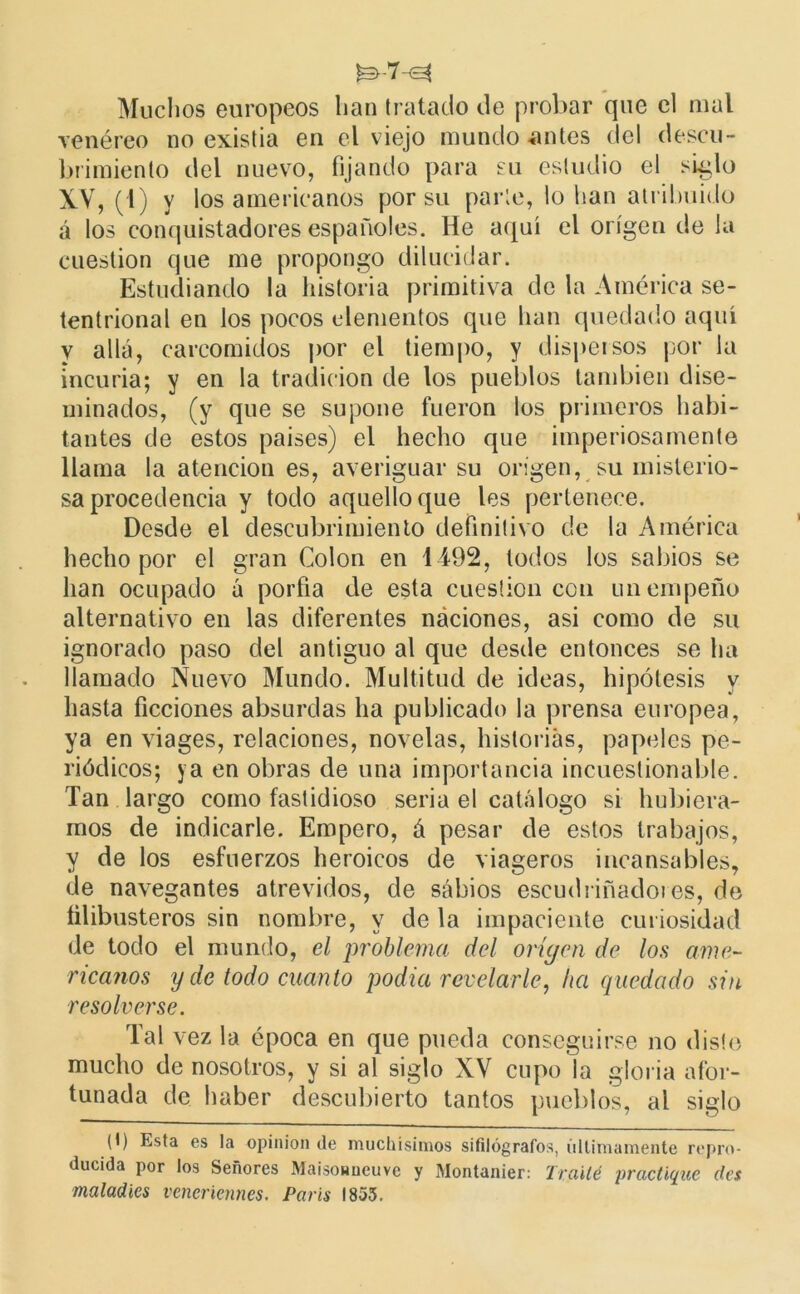 Muchos europeos lian tratado de probar que el mal venéreo no existia en el viejo mundo -antes del descu- brimiento del nuevo, fijando para su estudio el siglo XV, (i) y los americanos por su parte, lo lian atribuido á los conquistadores españoles. He aquí el origen de la cuestión que me propongo dilucidar. Estudiando la historia primitiva de la América se- tentrional en los pocos elementos que han quedado aquí y allá, carcomidos por el tiempo, y dispersos por la incuria; y en la tradición de los pueblos también dise- minados, (y que se supone fueron los primeros habi- tantes de estos países) el hecho que imperiosamente llama la atención es, averiguar su origen, su misterio- sa procedencia y todo aquello que les pertenece. Desde el descubrimiento definitivo de la América hecho por el gran Colon en 1492, lodos los sabios se lian ocupado á porfía de esta cuestión con un empeño alternativo en las diferentes náciones, asi como de su ignorado paso del antiguo al que desde entonces se ha llamado Nuevo Mundo. Multitud de ideas, hipótesis y hasta ficciones absurdas lia publicado la prensa europea, ya en viages, relaciones, novelas, historias, papeles pe- riódicos; ya en obras de una importancia incuestionable. Tan largo como fastidioso seria el catálogo si hubiéra- mos de indicarle. Empero, á pesar de estos trabajos, y de los esfuerzos heroicos de viageros incansables, de navegantes atrevidos, de sabios escudriñadores, de filibusteros sin nombre, y de la impaciente curiosidad de todo el mundo, el problema del origen de los ame- ricanos y de todo cuanto podía revelarle, ha quedado sin resolverse. Tal vez la época en que pueda conseguirse no disto mucho de nosotros, y si al siglo XV cupo la gloria afor- tunada de haber descubierto tantos pueblos, al siglo (I) Esta es la opinión de muchísimos sifilógrafos, últimamente repro- ducida por los Señores Maisonneuve y Montanier: Traité practique des matadles veneriennes. París 1855.