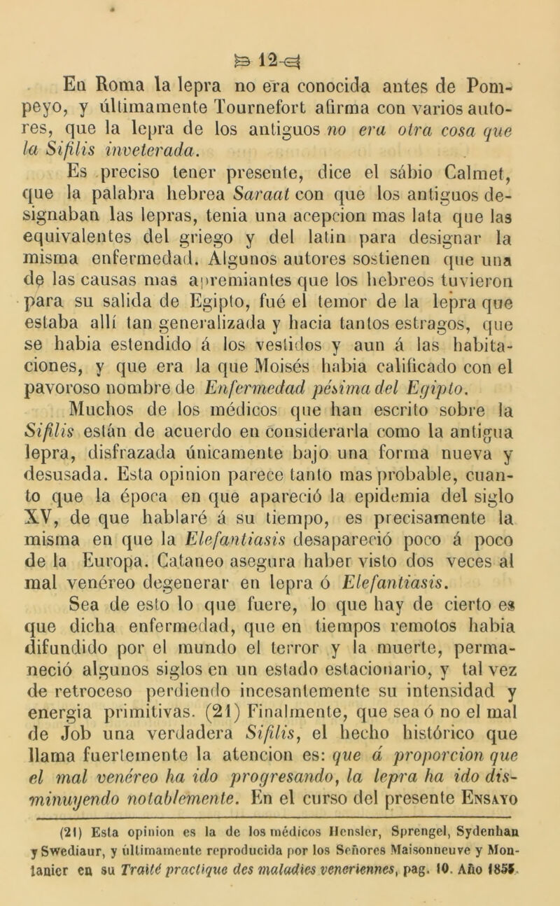 ^ 12h^ En Roma la lepra no era conocida antes ele Pom- peyo, y últimamente Tournefort afirma con varios auto- res, que la lepra de los antiguos no era otra cosa que (a Sífilis inveterada. Es preciso tener presente, dice el sábio Calmet, que la palabra hebrea Saraat con que los antiguos de- signaban las lepras, tenia una acepción mas lata que las equivalentes del griego y del latín para designar la misma enfermedad. Algunos autores sostienen que una de las causas mas apremiantes que los hebreos tuvieron para su salida de Egipto, fué el temor de la lepra que estaba allí tan generalizada y hacia tantos estragos, que se había estendido á los vestidos y aun á las habita- ciones, y que era la que Moisés había calificado con el pavoroso nombre de Enfermedad pésima del Egipto. Muchos de los médicos que han escrito sobre la Sifilis están de acuerdo en considerarla como la antigua lepra, disfrazada únicamente bajo una forma nueva y desusada. Esta opinión parece tanto mas probable, cuan- to que la época en que apareció la epidemia del siglo XV, de que hablaré á su tiempo, es precisamente la misma en que la Elefantiasis desapareció poco á poco de la Europa. Cataneo asegura haber visto dos veces al mal venéreo degenerar en lepra ó Elefantiasis. Sea de esto lo que fuere, lo que hay de cierto es que dicha enfermedad, que en tiempos remotos había difundido por el mundo el terror y la muerte, perma- neció algunos siglos en un estado estacionario, y tal vez de retroceso perdiendo incesantemente su intensidad y energia primitivas. (21) Finalmente, que sea ó no el mal de Job una verdadera Sifilis, el hecho histórico que llama fuertemente la atención es: que d proporción que el mal venéreo ha ido progresando, la lepra ha ido dis- minuyendo notablemente. En el curso del presente Ensayo (21) Esta opinión es la de los médicos Ilcnsler, Sprengel, Sydenhan ySwediaur, y últimamente reproducida por los Señores Maisonncuve y Mon- ianicr en su Traité practique des matadles vencriennes, pag. 10. Año Í85Í