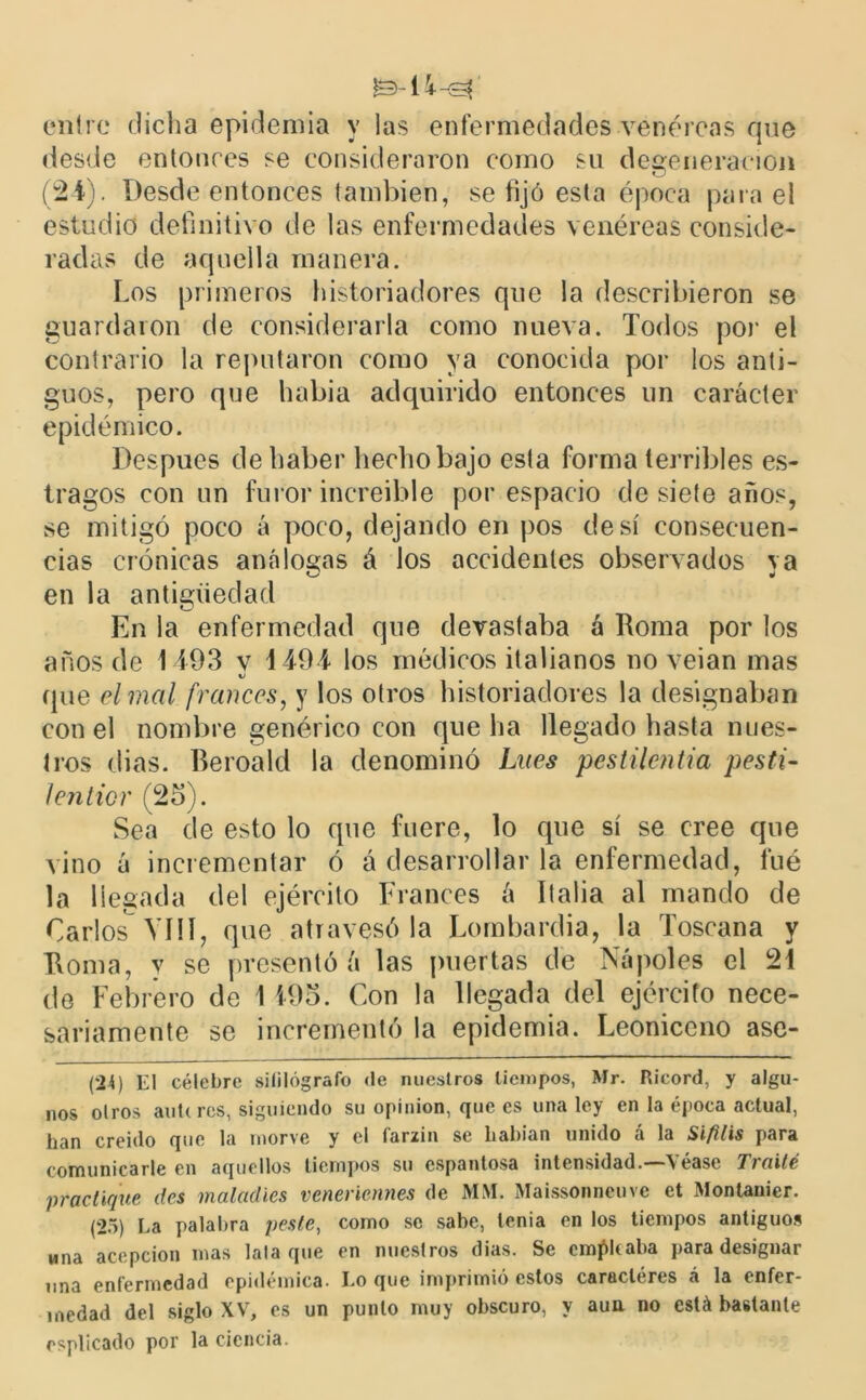 entre dicha epidemia y las enfermedades .venéreas que desde entonces se consideraron como su degeneración (2-4). Desde entonces también, se fijó esta época para el estudio definitivo de las enfermedades venéreas conside- radas de aquella manera. Los primeros historiadores que la describieron se guardaron de considerarla como nueva. Todos por el contrario la reputaron como ya conocida por los anti- guos, pero que habia adquirido entonces un carácter epidémico. Después de haber hecho bajo esta forma terribles es- tragos con un furor increíble por espacio de siete años, se mitigó poco á poco, dejando en pos de sí consecuen- cias crónicas análogas á los accidentes observados va en la antigüedad En la enfermedad que devastaba á Roma por los años de 1493 v 4494 los médicos italianos no veian mas (pie el mal francos, y los otros historiadores la designaban con el nombre genérico con que ha llegado hasta nues- tros dias. Beroald la denominó Lúes pestilentia pesti- Jenticr (25). Sea de esto lo que fuere, lo que sí se cree que vino á incrementar ó á desarrollar la enfermedad, fué la llegada del ejército Francés á Italia al mando de Carlos VIH, que atravesóla Lombardia, la Toscana y Roma, y se presentó á las puertas de Ñapóles el 24 de Febrero de I 495. Con la llegada del ejército nece- sariamente se incrementó la epidemia. Leoniceno ase- (24) El célebre «¡biógrafo de nuestros tiempos, Mr. Ricord, y algu- nos oíros auUres, siguiendo su opinión, que es una ley en la época actual, lian creído que la rnorve y el farzin se liabian unido á la Sífilis para comunicarle en aquellos tiempos su espantosa intensidad. V éase Ti (lile practique des maladies veneriennes de MM. Maissonneuve et Montanier. (25) La palabra peste, como se sabe, tenia en los tiempos antiguos una acepción mas lata que en nuestros dias. Se empleaba para designar una enfermedad epidémica. Lo que imprimió estos caracteres á la enfer- medad del siglo XV7, es un punto muy obscuro, y aun no está bastante esplicado por la ciencia.