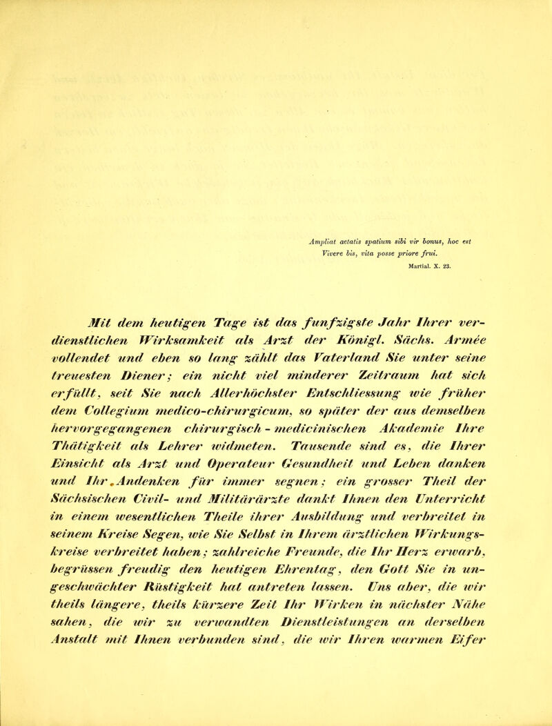 Ampliat aetatis spatium sibi vir bonus, hoc est Vivere bis, vita posse priore frui. Martial. X. 23. Mit dem heutigen Tage ist das fünfzigste Jahr Ihrer ver- dienstlichen Wirksamkeit als Arzt der Königl. Sachs. Armee vollendet und eben so lang zählt das Vaterland Sie unter seine treuesten Diener; ein nicht viel minderer Zeitraum hat sich erfüllt, seit Sie nach Allerhöchster Entschliessung ivie früher dem Collegium medico-chirurgicum, so später der aus demselben hervor gegangenen chirurgisch - me di ein isch en Akademie Ihre Thätigkeit als Lehrer ividmeten. Tausende sind es, die Ihrer Einsicht als Arzt und Operateur Gesundheit und Leben danken und Ihr „Andenken für immer segnen; ein grosser Theil der Sächsischen Civil- und Militärärzte dankt Ihnen den Unterricht in einem wesentlichen Theile ihrer Ausbildung und verbreitet in seinem Kreise Segen, ivie Sie Selbst in Ihrem ärztlichen Wirkungs- kreise verbreitet haben; zahlreiche Freunde, die Ihr Herz erwarb, begrüssen freudig den heutigen Ehrentag, den Gott Sie in un- geschwächter Rüstigkeit hat antreten lassen. Uns aber, die wir theils längere, theils kürzere Zeit Ihr Wirken in nächster Nähe sahen, die wir zu verwandten Dienstleistungen an derselben Anstalt mit Ihnen verbunden sind, die wir Ihren warmen Eifer