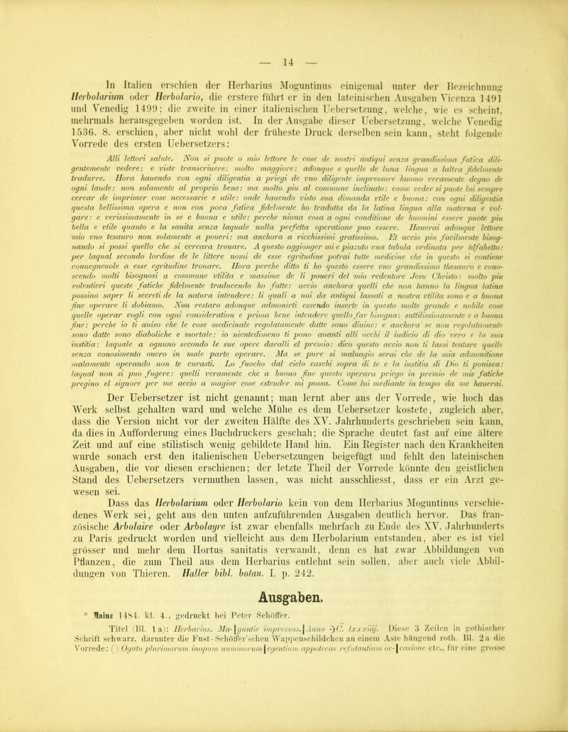 In Italien erschien der Herbarius Moguntinus einigemal unter der Bezeichnung Herbolarium oder Herbolario, die erstere führt er in den lateinischen Ausgaben Vicenza 1491 und Venedig 1499; die zweite in einer italienischen Uebersetzung, welche, wie es scheint, mehrmals herausgegeben worden ist. In der Ausgabe dieser Uebersetzung, welche Venedig 1536. 8. erschien, aber nicht wohl der früheste Druck derselben sein kann, steht folgende Vorrede des ersten Uebersetzers: Alli lettori salute. Non si puote o mio lettore le cose de nostri antiqui senza grandissima fatica dili- gentemente vedere: e viste transcriuere: molto maggiore: adonque e quelle de luna lingua a laltra fidelinente tradurre. Hora hauendo con ogni diligentia a priegi de vno dUigente impressore huonio veramente degno de ogni laude: non solamente al proprio bene: ma molto piu al commune inclinato: come ve der si puote lui sempre cercar de imprimer cose necessarie e utile: onde hauendo visto sua dimanda vtile e buona: con ogni diligentia questa bellissima opera e non con poca fatica fidelmente lio tradutta da la latina lingua alla materna e vul- gare: e verissimamente in se e buona e utile: per che niuna cosa a ogni conditione de huomini essere puote piu bclla e vtile quanto e la sanita senza laquale nidla perfetta operatione puo essere. Hauerai adonque lettore mio vno tesauro non solamente a poueri: ma anchora a ricchissimi gratissimo. Et accio piu facilmente bisog- nando si possi quello che si cercara trouare. A questo aggionger mi e piazuto vna tabula ordinata per älfabetto: per laqual secondo lordine de le littere nomi de esse egritudine potrai tutte medicine che in questo si contiene conuegneuole a esse egritudine trouare. Hora perclie ditto ti ho questo essere vno grandissimo thesav.ro e cono- scendo molti bisognosi a commune vtilita e massime de li poueri del mio redentore Jesu Christo: molto piu volentieri queste fatiche fidelmente traducendo ho fatte: accio anchora quelli che non kanno la lingua latina possino saper li secreti de la natura intendere: li quali a noi da antiqui lassati a nostra vtilita sono e a buona fine operare li dobiamo. Non restaro adonque admonirti essendo inserte in questo rnolte gründe e nobile cose quelle operar vogli con ogni consideration e prima bene intendere quello far bisogna: suttilissimamente e a buona fine: perche io ti auiso che le cose medicinale regolatamente datte sono diuine: e anchora se non regolatamentr sono datte sono diaboliche e mortale: io nientedimeno ti pono auanti alli occhi il iudicio di dio vero e la sua iustitia: laquale a ognuno secondo le sue opere daralli el prernio: dico questo accio non ti lassi tentare quelle senza conosimento ouero in male parte operare. Ma se pure si maluagio serai che de la mia admonitione malamente operando non te curasti. Lo fuocho dal cielo caschi sopra di te e la iustitia di Dio ti ponisca: laqual non si puo fugere: quelli veramente che a buono fine questo operara priego in prernio de mie fatiche pregino el signore per me accio a magior cose estender mi possa. Come lui mediante in tempo da me hauerai. Der Uebersetzer ist nicht genannt; man lernt aber aus der Vorrede, wie hoch das Werk selbst gehalten ward und welche Mühe es dem Uebersetzer kostete, zugleich aber, dass die Version nicht vor der zweiten Hälfte des XV. Jahrhunderts geschrieben sein kann, da dies in Aufforderung eines Buchdruckers geschah; die Sprache deutet fast auf eine ältere Zeit und auf eine stilistisch wenig gebildete Hand hin. Ein Register nach den Krankheiten wurde sonach erst den italienischen Uebersetzungen beigefügt und fehlt den lateinischen Ausgaben, die vor diesen erschienen; der letzte Tlieil der Vorrede könnte den geistlichen Stand des Uebersetzers vermuthen lassen, was nicht ausschliesst, dass er ein Arzt ge- wesen sei. Dass das Herbolarium oder Herbolario kein von dem Herbarius Moguntinus verschie- denes Werk sei, geht aus den unten aufzuführenden Ausgaben deutlich hervor. Das fran- zösische Arbolaire oder Arbolayre ist zwar ebenfalls mehrfach zu Ende des XV. Jahrhunderts zu Paris gedruckt worden und vielleicht aus dem Herbolarium entstanden, aber es ist viel grösser und mehr dem Hortus sanitatis verwandt, denn es hat zwar Abbildungen von Pflanzen, die zum Tlieil aus dem Herbarius entlehnt sein sollen, aber auch viele Abbil- dungen von Thieren. Haller bibl. bolan. I. p. 242. Ausgaben. * tluinz 14S4- kl. 4., gedruckt bei Peter SchÖffer. Titel (Bl. 1 a): Herbarius. Ma-\guntie impressus.\Anno -)C. Ixxxiiij. Diese 3 Zeilen in gotbischer Schrift schwarz, darunter die Fust-Schötfter’schen Wappensehildchen an einem Aste hängend roth. Bl. 2a die Vorrede: () Ogatu plUrimorum inopurn numfnorumI vgentium appotecas refutantium oc-1casione etc., für eine grosse