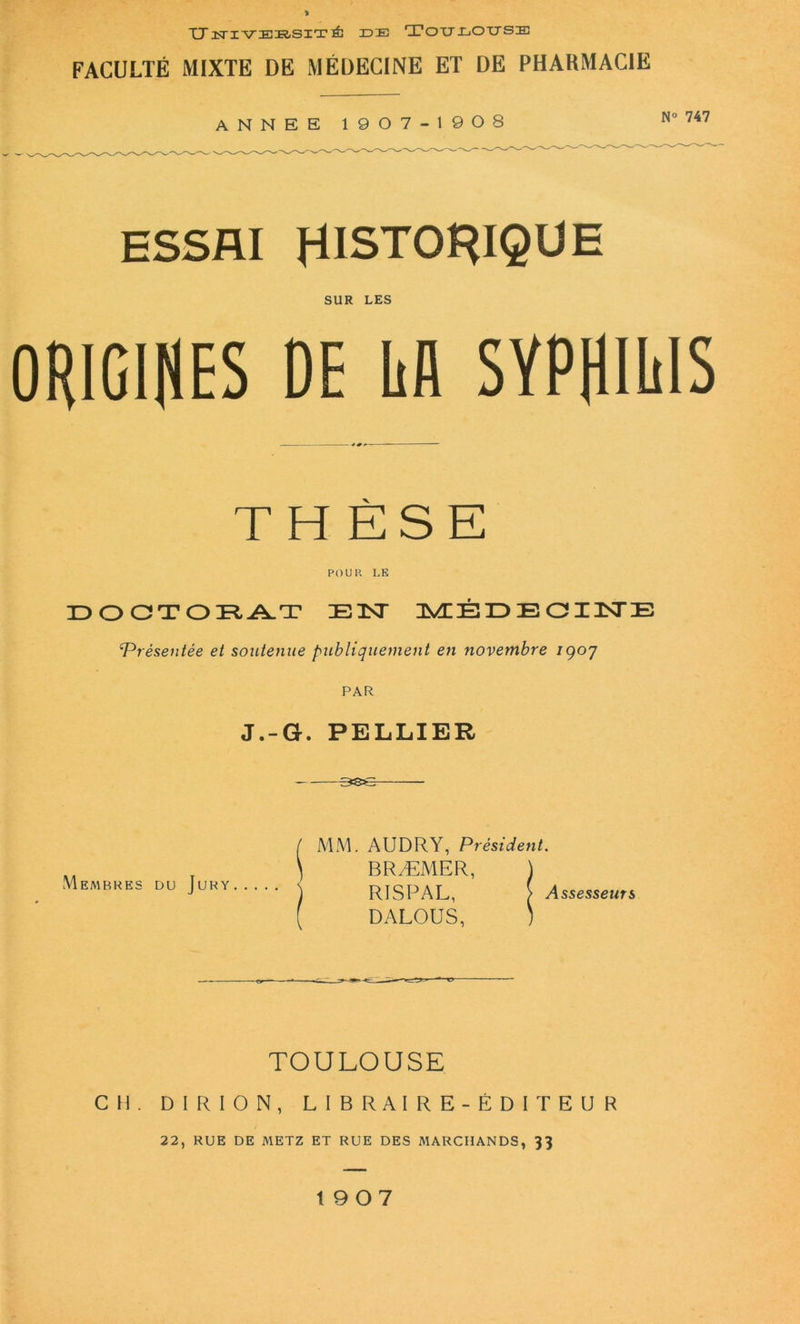 XJ ÎTIVERSIT ÊC IDIE Tou IjOUSE FACULTÉ MIXTE DE MÉDECINE ET DE PHARMACIE ANNEE 1907-1908 ESSAI HISTORIQUE SUR LES ORIGINES DE ltA SYPfllüIS TH ÈSE POU R LE DOCTORAT JE TNT MÉDEOIISTE 4Présentée et soutenue publiquement en novembre igoy PAR J.-G. PELLIER Membres du Jury A1M. AUDRY, Président. BRÆMER, \ RISPAL, > Assesseurs DALOUS, ) TOULOUSE CH. DI R ION, LIBRAIRE-ÉDITEUR 22, RUE DE METZ ET RUE DES MARCHANDS, 33 1907