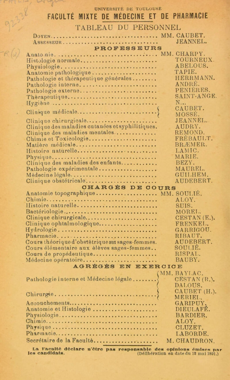 UNIVERSITE DE TOULOUSE FACULTÉ MIXTE DE MÉDECINE ET DE PHARMACIE TABLEAU DU PERSONNEL Doyen MM. CAIJBET. Assesseur JEANNEL. PROFESSEURS Anatolie MM. CHARPY. Histologie normale TOURNEUX. Physiologie ABELOUS. Anatomie pathologique TAPIE. Pathologie et thérapeutique générales HERRMANN. Pathologie interne ANDRE. Pathologie externe . PENIÈRES. Thérapeutique SAINT-ANGE. Hygiène N... ' . .... ( CAUBET. Clinique medicale < MOSSÉ Clinique chirurgicale JEANNEL. Clinique des maladies cutanées etsyphilitiques. AUDRY. Clinique des maladies mentales REMOND. Chimie et Toxicologie FRÉBAULT. Matière médicale BRÆMER. Histoire naturelle LAMIC. Physique MARIE. Clinique des maladies des enfants BEZY. Pathologie expérimentale MAUREL. Médecine légale GUILHEM. Clinique obstétricale AUDEBERT. CHARGÉS DE COURS Anatomie topographique MM. SOULIÉ. Chimie ALOY. Histoire naturelle SUIS. Bactériologie MOREL. Clinique chirurgicale CESTAN (E.). Clinique ophtalmologique FRENKEL. Hydrologie GARRIGOU. Pharmacie RIBAUT. Cours théorique d’obstètriqueaux sages-femmes. AUDEBERT. Cours élémentaire aux élèves sages-femmes.. SOULIÉ. Cours de propédeutique RISPAL. Médecine opératoire BAUBY. AGRÉGÉS EN EXERCICE Pathologie interne et Médecine légale Chirurg4e Accouchements Anatomie et Histologie Physiologie Chimie Physique Pharmacie Secrétaire de la Faculté MM. BAYLAC. CESTAN (R.\ DALOUS. CAUBET (H.). MERIEL. GARIPUY. DIEULAFÉ. B A RDI ER. ALOY. CLUZET. LABORDE. M. CHAUDRON. La Faculté déclare n'étre pas responsable «les opinions émises par les candidats. (Délibération en date du 12 mai 1891.)