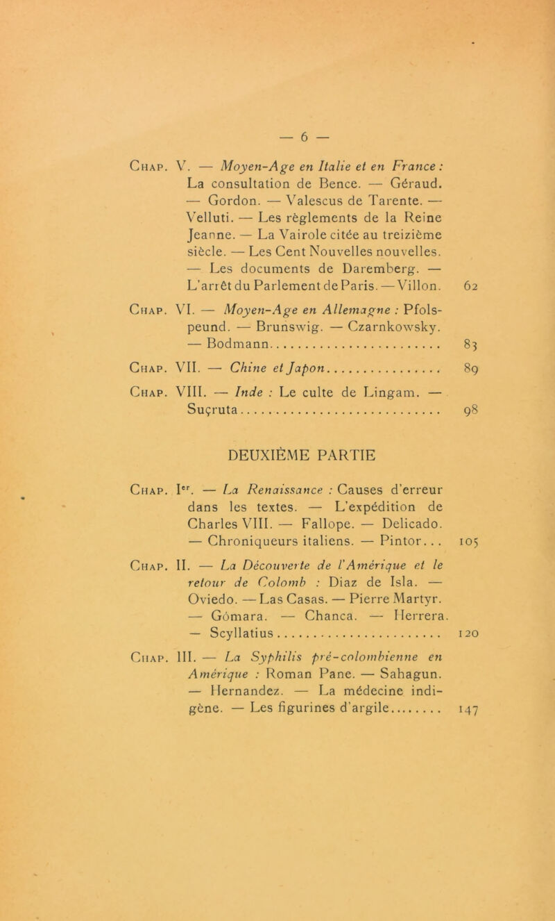 Chap. V. — Moyen-Age en Italie et en France: La consultation de Bence. — Géraud. — Gordon. — Valescus de Tarente. — Velluti. — Les règlements de la Reine Jeanne. — La Vairole citée au treizième siècle. — Les Cent Nouvelles nouvelles. — Les documents de Daremberg. — L’arrêt du Parlement de Paris. — Villon. 62 Chap. VI. — Moyen-Age en Allemagne : Pfols- peuncl. — Brunswig. — Czarnkowsky. — Bodmann 83 Chap. VII. — Chine et Japon 89 Chap. VIII. — Inde : Le culte de Lingam. — Suçruta 98 DEUXIÈME PARTIE Chap. Ier. — La Renaissance : Causes d’erreur dans les textes. — L’expédition de Charles VIII. — Fallope. — Delicado. — Chroniqueurs italiens. — Pintor. . . 105 Chap. II. — La Découverte de l'Amérique et le retour de Colomb : Diaz de Isla. — Oviedo. — Las Casas. — Pierre Martyr. — Gômara. — Chanca. — Ilerrera. — Scyllatius 120 Ciiap. III. — La Syphilis pré-colombienne eti Amérique : Roman Pane. — Sahagun. — Hernandez. — La médecine indi- gène. — Les figurines d’argile 147