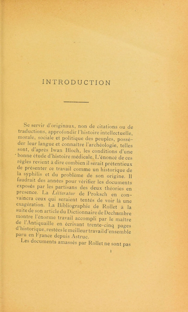 INTRODUCTION Se servir d’originaux, non de citations ou de traductions, approfondir l’histoire intellectuelle, moi ale, sociale et politique des peuples, possé- der leur langue et connaître l’archéologie, telles sont, d’après Iwan Bloch, les conditions d’une bonne étude cl histoire médicale. L’énoncé de ces règles revient à dire combien il serait prétentieux de présenter ce travail comme un historique de la syphilis et du problème de son origine. Il faudrait des années pour vérifier les documents exposés par les partisans des deux théories en piesence. La Lilteratur de Proksch en con- vaincra ceux qui seraient tentés de voir là une exagération. La Bibliographie de Rollet à la suite de son article du Dictionnaire de Dechambre montre l’énorme travail accompli par le maître de i Antiquaille en écrivant trente-cinq pages cl historique, restées le meilleur travai 1 d’ensemble paru en h rance depuis Astruc. Les documents amassés par Rollet ne sont pas 1