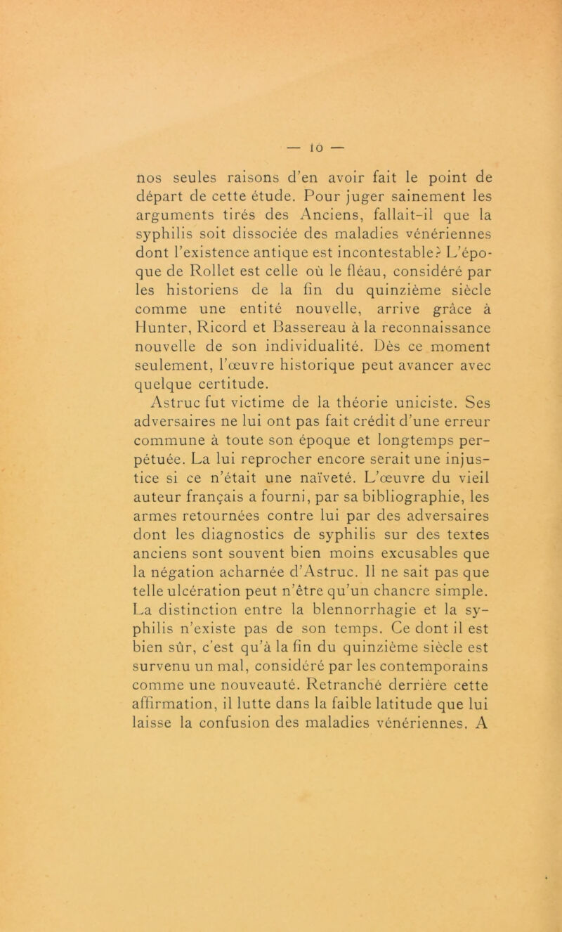 nos seules raisons d’en avoir fait le point de départ de cette étude. Pour juger sainement les arguments tirés des Anciens, fallait-il que la syphilis soit dissociée des maladies vénériennes dont l’existence antique est incontestable? L’épo- que de Rollet est celle où le fléau, considéré par les historiens de la fin du quinzième siècle comme une entité nouvelle, arrive grâce à Ilunter, Ricord et Bassereau à la reconnaissance nouvelle de son individualité. Dès ce moment seulement, l’œuvre historique peut avancer avec quelque certitude. Astruc fut victime de la théorie uniciste. Ses adversaires ne lui ont pas fait crédit d’une erreur commune à toute son époque et longtemps per- pétuée. La lui reprocher encore serait une injus- tice si ce n’était une naïveté. L’œuvre du vieil auteur français a fourni, par sa bibliographie, les armes retournées contre lui par des adversaires dont les diagnostics de syphilis sur des textes anciens sont souvent bien moins excusables que la négation acharnée d’Astruc. 11 ne sait pas que telle ulcération peut n’être qu’un chancre simple. La distinction entre la blennorrhagie et la sy- phil is n’existe pas de son temps. Ce dont il est bien sûr, c’est qu’à la fin du quinzième siècle est survenu un mal, considéré par les contemporains comme une nouveauté. Retranché derrière cette affirmation, il lutte dans la faible latitude que lui laisse la confusion des maladies vénériennes. A