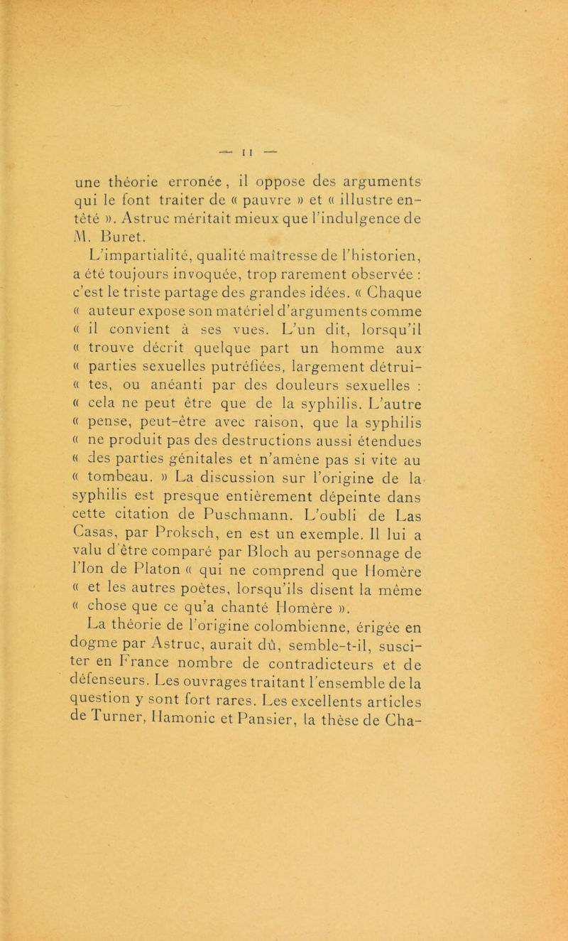 qui le font traiter de « pauvre » et « illustre en- têté ». Astruc méritait mieux que l’indulgence de M. Buret. L’impartialité, qualité maîtresse de l’historien, a été toujours invoquée, trop rarement observée : c’est le triste partage des grandes idées. (( Chaque « auteur expose son matériel d’arguments comme « il convient à ses vues. L’un dit, lorsqu’il « trouve décrit quelque part un homme aux « parties sexuelles putréfiées, largement détrui- « tes, ou anéanti par des douleurs sexuelles : « cela ne peut être que de la syphilis. L’autre « pense, peut-être avec raison, que la syphilis « ne produit pas des destructions aussi étendues « des parties génitales et n’amène pas si vite au (( tombeau. )) La discussion sur l’origine de la syphilis est presque entièrement dépeinte dans cette citation de Puschmann. L’oubli de Las Casas, par Proksch, en est un exemple. Il lui a valu d être comparé par Bloch au personnage de lion de Platon « qui ne comprend que Homère « et les autres poètes, lorsqu’ils disent la même (( chose que ce qu’a chanté Homère ». La théorie de l’origine colombienne, érigée en dogme par Astruc, aurait dû, semble-t-il, susci- ter en h rance nombre de contradicteurs et de défenseurs. Les ouvrages traitant l’ensemble de la question y sont fort rares. Les excellents articles de Turner, Ilamonic et Pansier, la thèse de Cha-