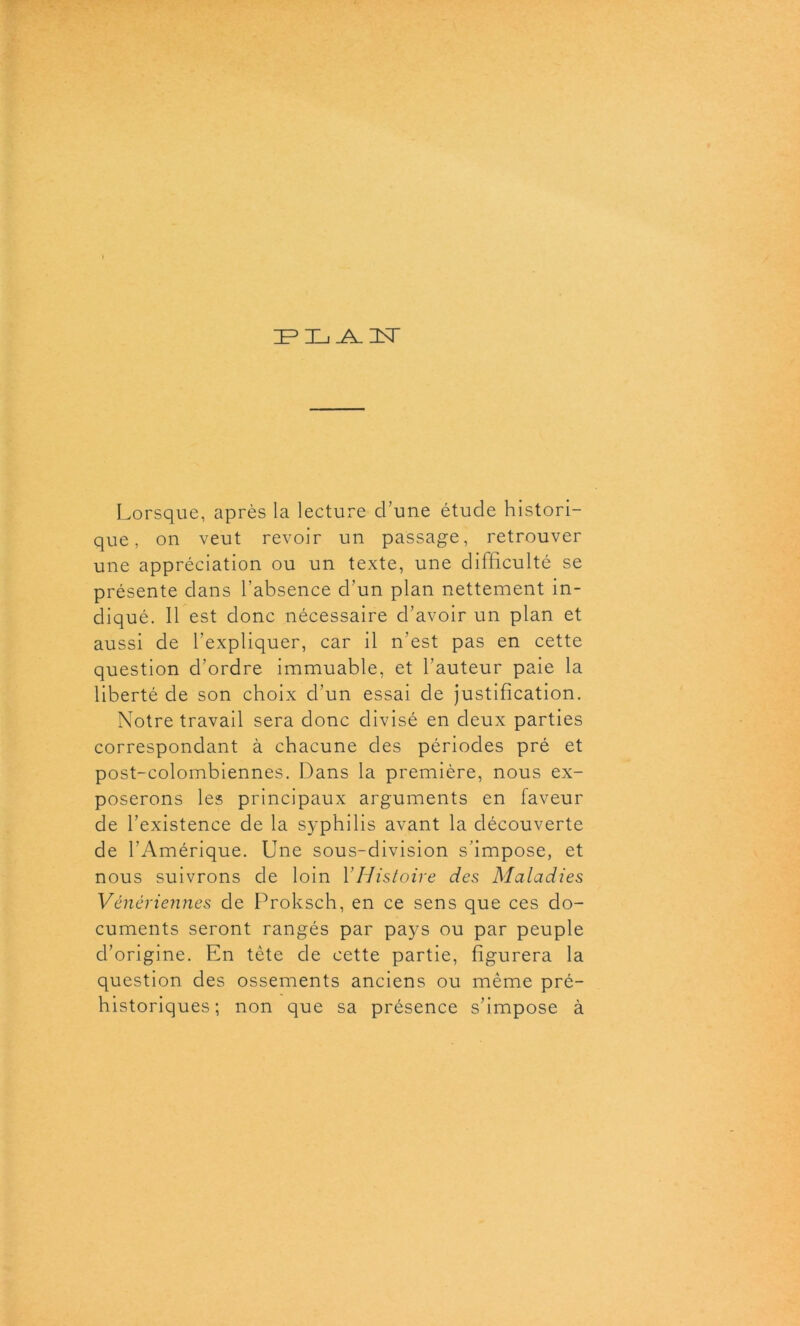 IF3 HL _A_ 3ST Lorsque, après la lecture cl’une étude histori- que, on veut revoir un passage, retrouver une appréciation ou un texte, une difficulté se présente dans l’absence d’un plan nettement in- diqué. 11 est donc nécessaire d’avoir un plan et aussi de l’expliquer, car il n’est pas en cette question d’ordre immuable, et l’auteur paie la liberté de son choix d’un essai de justification. Notre travail sera donc divisé en deux parties correspondant à chacune des périodes pré et post-colombiennes. Dans la première, nous ex- poserons les principaux arguments en faveur de l’existence de la syphilis avant la découverte de l’Amérique. Une sous-division s’impose, et nous suivrons de loin Y Histoire des Maladies Vénériennes de Proksch, en ce sens que ces do- cuments seront rangés par pays ou par peuple d’origine. En tète de cette partie, figurera la question des ossements anciens ou même pré- historiques; non que sa présence s’impose à