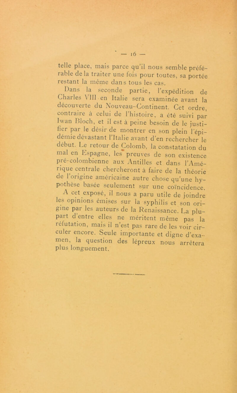 telle place, mais parce qu’il nous semble préfé- rable de la traiter une fois pour toutes, sa portée restant la même dans tous les cas. Dans la seconde partie, l’expédition de Charles VIII en Italie sera examinée avant la découverte du Nouveau-Continent. Cet ordre, contiane à celui de 1 histoire, a été suivi par Iwan Bloch, et il est à peine besoin de le justi- fier par le désir de montrer en son plein l’épi- démie dévastant l’Italie avant d’en rechercher le début. Le retour de Colomb, la constatation du mal en Espagne, les preuves de son existence pré-colombienne aux Antilles et dans l’Amé- rique centrale chercheront à faire de la théorie de 1 origine américaine autre chose qu’une hy- pothèse basée seulement sur une coïncidence. A cet exposé, il nous a paru utile de joindre les opinions émises sur la syphilis et son ori- gine par les auteurs de la Renaissance. La plu- part cl entre elles ne méritent même pas la réfutation, mais il n’est pas rare de les voir cir- culer encore. Seule importante et digne d’exa- men, la question des lépreux nous arrêtera plus longuement.