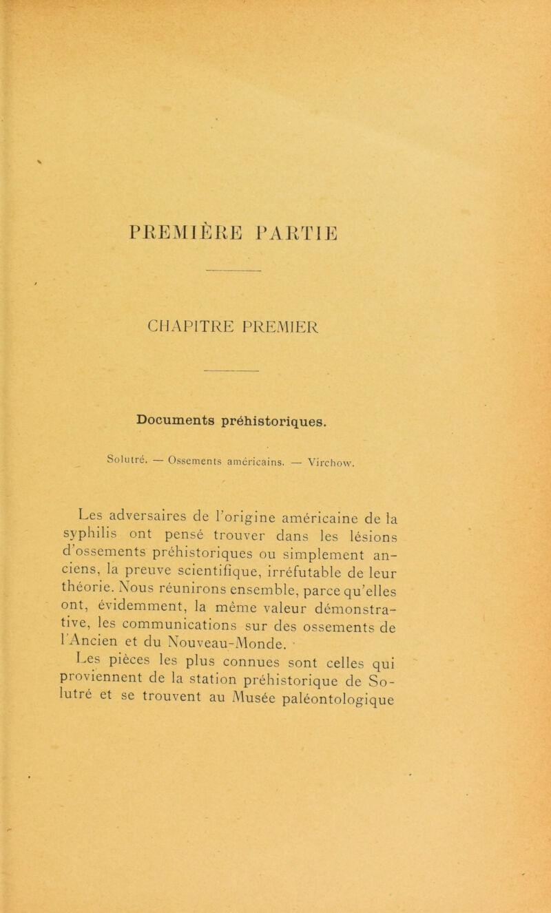 PREMIÈRE PARTIE CHAPITRE PREMIER Documents préhistoriques. Solutré. — Ossements américains. — Virchow. Les adversaires de 1 origine américaine de la syphilis ont pensé trouver dans les lésions d ossements préhistoriques ou simplement an- ciens,. la preuve scientifique, irréfutable de leur théorie. Nous réunirons ensemble, parce qu’elles ont, évidemment, la même valeur démonstra- tive, les communications sur des ossements de 1 Ancien et du Nouveau-Monde. Les pièces les plus connues sont celles qui proviennent de la station préhistorique de So- lutré et se trouvent au Musée paléontologique