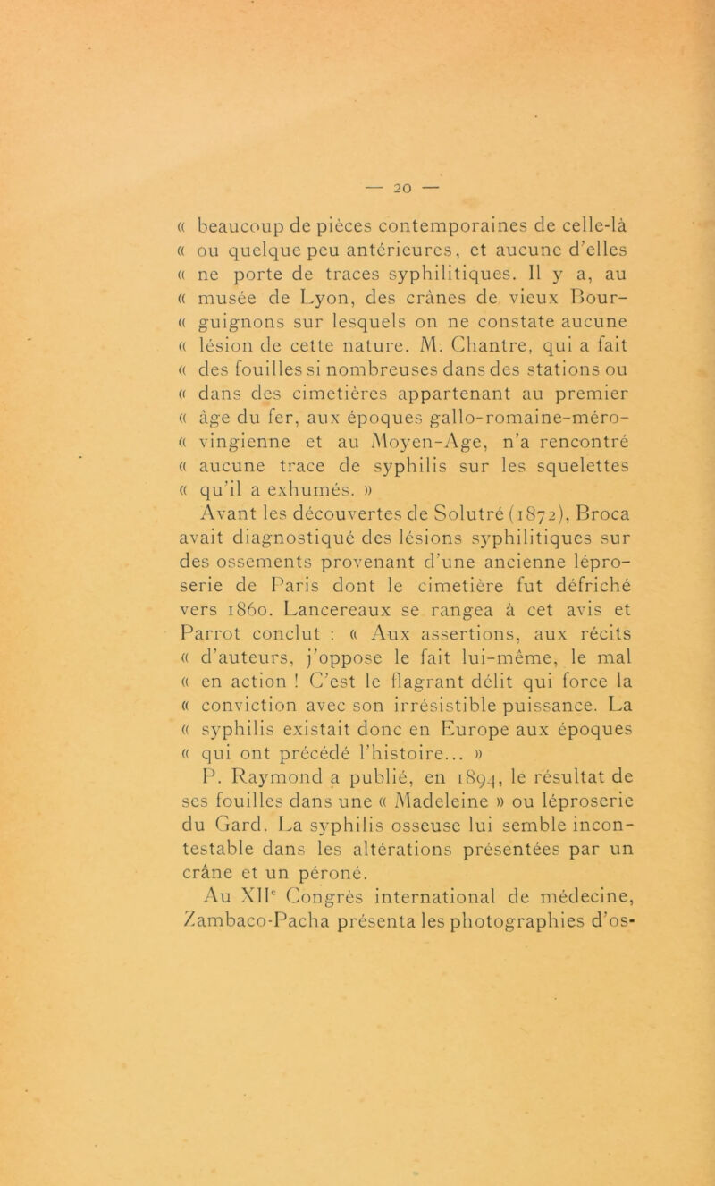 (( beaucoup de pièces contemporaines de celle-là « ou quelque peu antérieures, et aucune d'elles « ne porte de traces syphilitiques. Il y a, au « musée de Lyon, des crânes de vieux Bour- « guignons sur lesquels on ne constate aucune « lésion de cette nature. M. Chantre, qui a fait « des fouilles si nombreuses dans des stations ou « dans des cimetières appartenant au premier « âge du fer, aux époques gallo-romaine-méro- « vingienne et au Moyen-Age, n’a rencontré « aucune trace de syphilis sur les squelettes « qu’il a exhumés. » Avant les découvertes de Solutré (1872), Broca avait diagnostiqué des lésions S3rphilitiques sur des ossements provenant d’une ancienne lépro- serie de Paris dont le cimetière fut défriché vers 1860. Lancereaux se rangea à cet avis et Parrot conclut : a Aux assertions, aux récits « d’auteurs, j’oppose le fait lui-même, le mal « en action ! C’est le flagrant délit qui force la « conviction avec son irrésistible puissance. La « syphilis existait donc en Pmrope aux époques « qui ont précédé l’histoire... » P. Raymond a publié, en 1894, résultat de ses fouilles dans une « Madeleine » ou léproserie du Gard. La syphilis osseuse lui semble incon- testable dans les altérations présentées par un crâne et un péroné. Au XIIe Congrès international de médecine, Zambaco-Pacha présenta les photographies d’os*