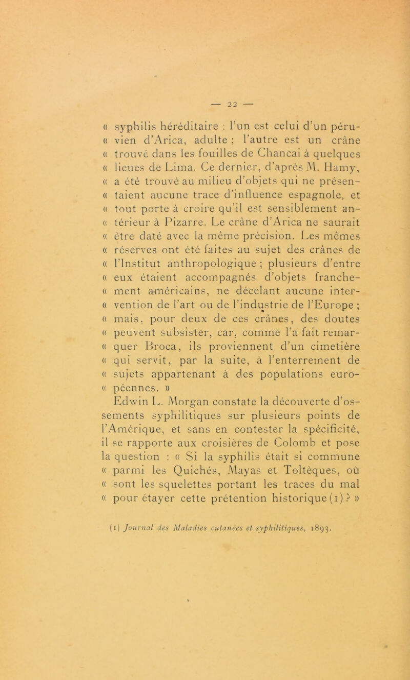 « syphilis héréditaire : l’un est celui d’un péru- « vien d’Arica, adulte ; l’autre est un crâne (( trouvé dans les touilles de Chancai à quelques « lieues de Lima. Ce dernier, d’après M. Hamy, « a été trouvé au milieu d’objets qui ne présen- « taient aucune trace d’influence espagnole, et « tout porte à croire qu’il est sensiblement an- ci térieur à Pizarre. Le crâne d’Arica ne saurait (( être daté avec la même précision. Les mêmes « réserves ont été laites au sujet des crânes de « l’Institut anthropologique ; plusieurs d’entre « eux étaient accompagnés d’objets franche- « ment américains, ne décelant aucune inter- a vention de l’art ou de l’industrie de l’Europe ; « mais, pour deux de ces crânes, des doutes « peuvent subsister, car, comme l’a fait remar- « quer Broca, ils proviennent d’un cimetière a qui servit, par la suite, à l’enterrement de (( sujets appartenant à des populations euro- u péennes. » Edwin L. Morgan constate la découverte d’os- sements syphilitiques sur plusieurs points de l’Amérique, et sans en contester la spécificité, il se rapporte aux croisières de Colomb et pose la question : (( Si la syphilis était si commune « parmi les Quichés, Mayas et Toltèques, où « sont les squelettes portant les traces du mal « pour étayer cette prétention historique (i) ? » (O Jou mal des Maladies cutanées et syphilitiques, 1893.