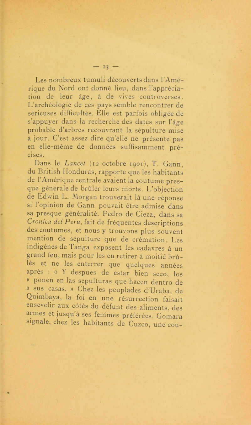 Les nombreux tumuli découverts clans l'Amé- rique du Nord ont donné lieu, dans l’apprécia- tion de leur âge, à de vives controverses. L’archéologie de ces pays semble rencontrer de sérieuses difficultés. Elle est parfois obligée de s’appuyer dans la recherche des dates sur l’âge probable d’arbres recouvrant la sépulture mise à jour. C’est assez dire qu’elle ne présente pas en elle-même de données suffisamment pré- cises. Dans le Lancet (12 octobre 1901), T. Gann, du British Honduras, rapporte que les habitants de l’Amérique centrale avaient la coutume pres- que générale de brûler leurs morts. L’objection de Eclwin L. Morgan trouverait là une réponse si l’opinion de Gann pouvait être admise dans sa presque généralité. Pedro de Cieza, dans sa Cronica del Pevu, fait de fréquentes descriptions des coutumes, et nous y trouvons plus souvent mention de sépulture que de crémation. Les indigènes de Tanga exposent les cadavres à un grand feu, mais pour les en retirer à moitié brû- lés et ne les enterrer que quelques années après : « Y despues de estar bien seco, los (( ponen en las sepulturas que hacen dentro de « sus casas. » Chez les peuplades d’Uraba, de Quimbaya, la foi en une résurrection faisait ensevelir aux côtés du défunt des aliments, des armes et jusqu’à ses femmes préférées. Gomara signale, chez les habitants de Cuzco, une cou- «