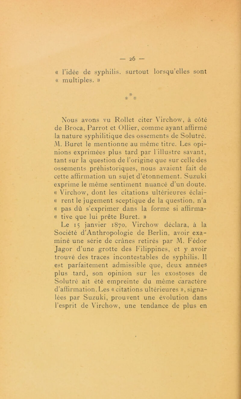 — 2 6 — (( ridée de syphilis, surtout lorsqu’elles sont « multiples. )) * * Nous avons vu Rollet citer Virchow, à côté de Broca, Parrot et Ollier, comme ayant affirmé la nature syphilitique des ossements de Solutré. Al. Buret le mentionne au même titre. Les opi- nions exprimées plus tard par l'illustre savant, tant sur la question de l’origine que sur celle des ossements préhistoriques, nous avaient lait de cette affirmation un sujet d’étonnement. Suzuki exprime le même sentiment nuancé d’un doute. « Virchow, dont les citations ultérieures éclai- « rent le jugement sceptique de la question, n’a (( pas dû s’exprimer dans la forme si affirma- (( tive que lui prête Buret. » Le 15 janvier 1870, Virchow déclara, à la Société d’Anthropologie de Berlin, avoir exa- miné une série de crânes retirés par M. Fédor Jagor d’une grotte des Filippines, et y avoir trouvé des traces incontestables de syphilis. 11 est parfaitement admissible que, deux années plus tard, son opinion sur les exostoses de Solutré ait été empreinte du même caractère d’affirmation. Les « citations ultérieures », signa- lées par Suzuki, prouvent une évolution dans l’esprit de Virchow, une tendance de plus en