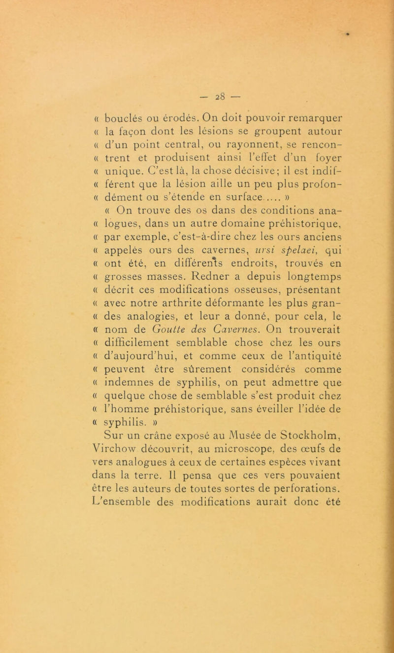 (( bouclés ou érodés. On doit pouvoir remarquer « la façon dont les lésions se groupent autour « d'un point central, ou rayonnent, se rencon- « trent et produisent ainsi l'effet d’un foyer « unique. C’est là, la chose décisive; il est indif- « férent que la lésion aille un peu plus profon- « dément ou s’étende en surface » « On trouve des os dans des conditions ana- « logues, dans un autre domaine préhistorique, « par exemple, c’est-à-dire chez les ours anciens « appelés ours des cavernes, ursi spelaei, qui « ont été, en différents endroits, trouvés en « grosses masses. Redner a depuis longtemps (( décrit ces modifications osseuses, présentant (( avec notre arthrite déformante les plus gran- (( des analogies, et leur a donné, pour cela, le <( nom de Goutte des Cavernes. On trouverait « difficilement semblable chose chez les ours « d’aujourd’hui, et comme ceux de l’antiquité « peuvent être sûrement considérés comme « indemnes de syphilis, on peut admettre que « quelque chose de semblable s’est produit chez « l’homme préhistorique, sans éveiller l’idée de « syphilis. » Sur un crâne exposé au Musée de Stockholm, Virchow découvrit, au microscope, des œufs de vers analogues à ceux de certaines espèces vivant dans la terre. 11 pensa que ces vers pouvaient être les auteurs de toutes sortes de perforations. L’ensemble des modifications aurait donc été