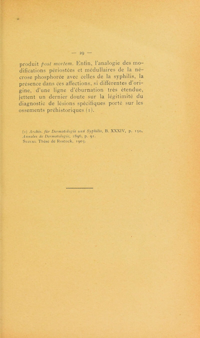 produit post mortem. Enfin, l’analogie des mo- difications périostées et médullaires de la né- crose phosphorée avec celles de la syphilis, la présence dans ces affections, si différentes d’ori- gine, d’une ligne d’éburnation très étendue, jettent un dernier doute sur la légitimité du diagnostic de lésions spécifiques porté sur les ossements préhistoriques (i ). (i) Archiv. fiir Dermatologie und Syphilis, B. XXXIV, p. 150. Annales de Dermatologie, 1896, p. 9t. Suzuki. Thèse de Rostock, 1903.