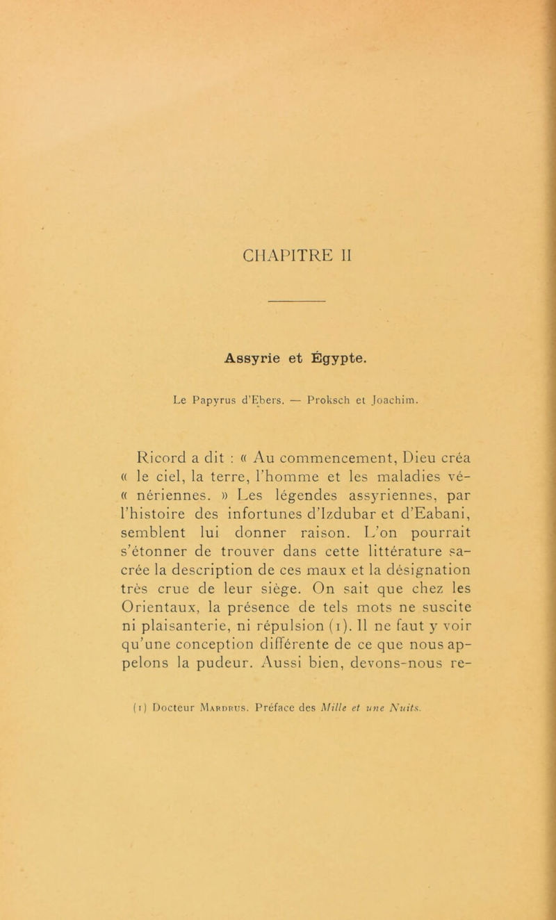 CHAPITRE II Assyrie et Égypte. Le Papyrus d’Ebers. — Proksch et Joachim. Ricord a dit : « Au commencement, Dieu créa « le ciel, la terre, l’homme et les maladies vé- « nériennes. )) Les légendes assyriennes, par l’histoire des infortunes d’Izdubar et d’Eabani, semblent lui donner raison. L’on pourrait s’étonner de trouver dans cette littérature sa- crée la description de ces maux et la désignation très crue de leur siège. On sait que chez les Orientaux, la présence de tels mots ne suscite ni plaisanterie, ni répulsion (i). 11 ne faut y voir qu’une conception différente de ce que nous ap- pelons la pudeur. Aussi bien, devons-nous re- ( t ) Docteur Mardrus. Préface des Mille et une Nuits.