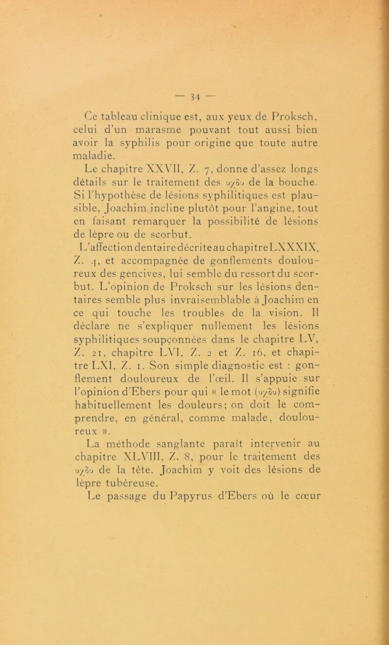 Ce tableau clinique est, aux yeux de Proksch, celui d’un marasme pouvant tout aussi bien avoir la syphilis pour origine que toute autre maladie. Le chapitre XXVII, Z. 7, donne chassez longs détails sur le traitement des u/ou de la bouche. Si l’hypothèse de lésions syphilitiques est plau- sible, Joachim incline plutôt pour l’angine, tout en faisant remarquer la possibilité de lésions de lèpre ou de scorbut. I Zaffection dentaire décri te au chapitre LXXX1X, Z. 4, et accompagnée de gonflements doulou- reux des gencives, lui semble du ressort du scor- but. L’opinion de Proksch sur les lésions den- taires semble plus invraisemblable à Joachim en ce qui touche les troubles de la vision. Il déclare ne s’expliquer nullement les lésions syphilitiques soupçonnées dans le chapitre LV, Z. 21, chapitre LVI, Z. 2 et Z. 16, et chapi- tre LXI, Z. 1. Son simple diagnostic est : gon- flement douloureux de l'œil. Il s’appuie sur l’opinion d'Ebers pour qui (( le mot (u/ou) signifie habituellement les douleurs; on doit le com- prendre, en général, comme malade, doulou- reux )). La méthode sanglante parait intervenir au chapitre XLVIII, Z. 8, pour le traitement des u/ou de la tète. Joachim y voit des lésions de lèpre tubéreuse. Le passage du Papyrus d’Ebers où le cœur