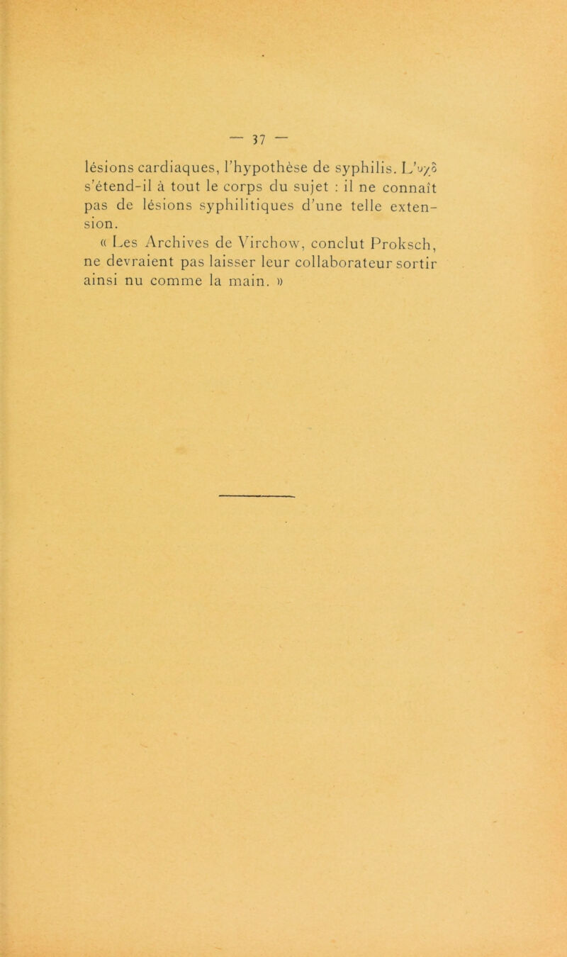 lésions cardiaques, l’hypothèse de syphilis. L’uy s’étend-il à tout le corps du sujet : il ne connaît pas de lésions syphilitiques d’une telle exten- sion. « Les Archives de Virchow, conclut Proksch, ne devraient pas laisser leur collaborateur sortir ainsi nu comme la main. » O?