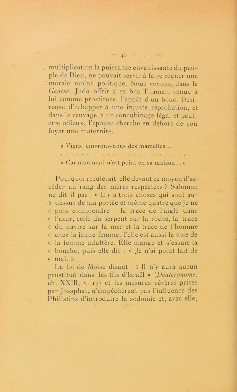 multiplication la puissance envahissante clu peu- ple de Dieu, ne pouvait servir à faire régner une morale moins politique. Nous voyons, dans la Genèse, Jucla offrir à sa bru Thamar, venue à lui comme prostituée, l’appât d'un bouc. Dési- reuse d'échapper à une injuste réprobation, et dans le veuvage, à un concubinage légal et peut- être odieux, l’épouse cherche en dehors de son foyer une maternité. « Viens, enivrons-nous des mamelles... « Car mon mari n’est point en sa maison... )) Pourquoi reculerait-elle devant ce moyen d’ac- céder au rang des mères respectées ? Salomon ne dit-il pas : (( 11 y a trois choses qui sont au- (( dessus de ma portée et même quatre que je ne « puis comprendre : la trace de l’aigle dans (( l’azur, celle du serpent sur la roche, la trace « du navire sur la mer et la trace de l’homme (( chez la jeune femme. Telle est aussi la voie de « la femme adultère. Elle mange et s’essuie la « bouche, puis elle dit : « Je n’ai point fait de a mal. » La loi de Moïse disant : « Il n’y aura aucun prostitué dans les fils d’Israël » (Deutéronome, ch. XXIII, v. 17) et les mesures sévères prises par Josaphat, n’empêchèrent pas l’influence des Philistins d’introduire la sodomie et, avec elle,