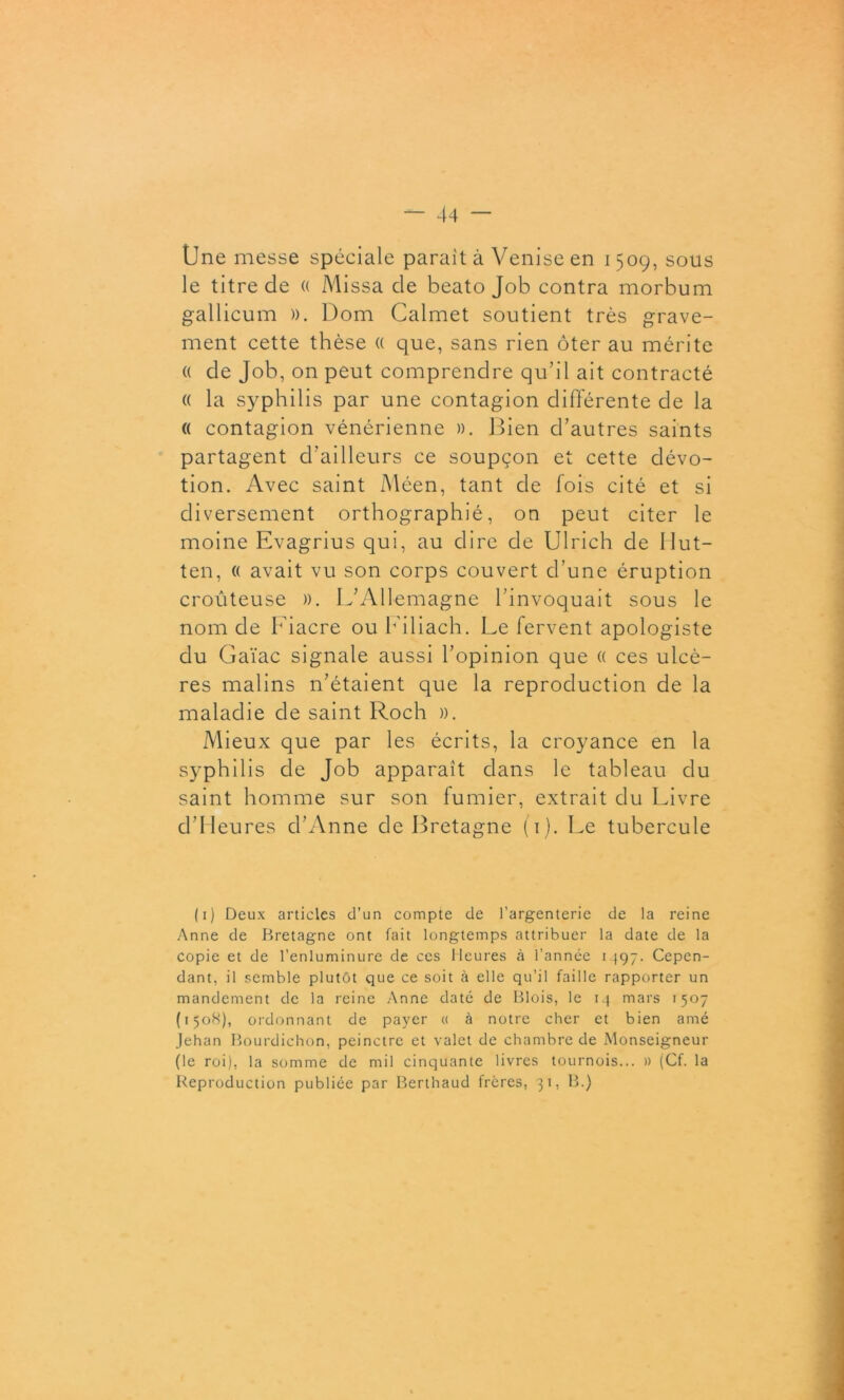 Une messe spéciale parait à Venise en 1509, sous le titre de « Missa de beato Job contra morbum gallicum ». Dom Calmet soutient très grave- ment cette thèse (( que, sans rien ôter au mérite (( de Job, on peut comprendre qu’il ait contracté « la syphilis par une contagion différente de la (( contagion vénérienne ». Bien d’autres saints partagent d’ailleurs ce soupçon et cette dévo- tion. Avec saint Méen, tant de fois cité et si diversement orthographié, on peut citer le moine Evagrius qui, au dire de Ulrich de Ilut— ten, « avait vu son corps couvert d’une éruption croûteuse ». L’Allemagne l’invoquait sous le nom de Fiacre ou Filiach. Le fervent apologiste du Gaïac signale aussi l’opinion que « ces ulcè- res malins n’étaient que la reproduction de la maladie de saint Roch ». Mieux que par les écrits, la croyance en la syphilis de Job apparaît dans le tableau du saint homme sur son fumier, extrait du Livre d’Heures d’Anne de Bretagne (1). Le tubercule (1) Deux articles d’un compte de l’argenterie de la reine Anne de Bretagne ont fait longtemps attribuer la date de la copie et de l’enluminure de ces Heures à l’année i 497. Cepen- dant, il semble plutôt que ce soit à elle qu’il faille rapporter un mandement de la reine Anne daté de Blois, le 14 mars 1507 (1508), ordonnant de payer « à notre cher et bien amé Jehan Bourdichon, peinctre et valet de chambre de Monseigneur (le roi), la somme de mil cinquante livres tournois... » (Cf. la Reproduction publiée par Berthaud frères, 31, B.)