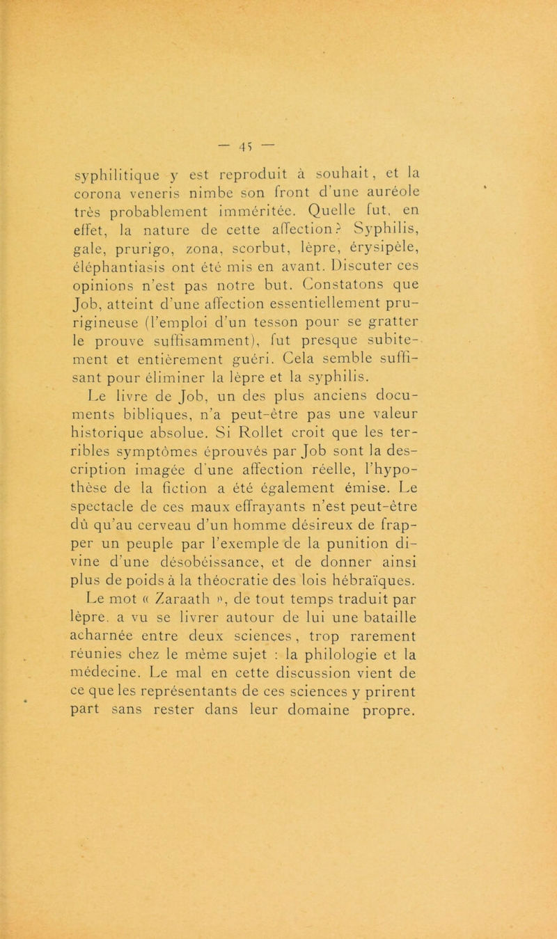 syphilitique y est reproduit à souhait, et la corona veneris nimbe son iront d une auréole très probablement imméritée. Quelle fut, en effet, la nature de cette affection? Syphilis, gale, prurigo, zona, scorbut, lèpre, érysipèle, éléphantiasis ont été nus en avant. Discuter ces opinions n’est pas notre but. Constatons que Job, atteint d’une affection essentiellement pru- rigineuse (l’emploi cf’un tesson pour se gratter le prouve suffisamment), fut presque subite- ment et entièrement guéri. Cela semble suffi- sant pour éliminer la lèpre et la syphilis. Le livre de Job, un des plus anciens docu- ments bibliques, n’a peut-être pas une valeur historique absolue. Si Rollet croit que les ter- ribles symptômes éprouvés par Job sont la des- cription imagée d'une affection réelle, l’hypo- thèse de la fiction a été également émise. Le spectacle de ces maux effrayants n’est peut-être dû qu’au cerveau d’un homme désireux de frap- per un peuple par l’exemple de la punition di- vine d'une désobéissance, et de donner ainsi plus de poids à la théocratie des lois hébraïques. Le mot « Zaraath de tout temps traduit par lèpre, a vu se livrer autour de lui une bataille acharnée entre deux sciences, trop rarement réunies chez le même sujet : la philologie et la médecine. Le mal en cette discussion vient de ce que les représentants de ces sciences y prirent part sans rester dans leur domaine propre.