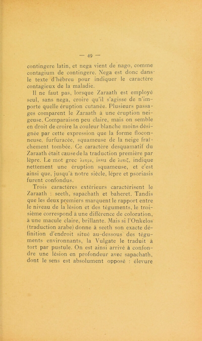 contingere latin, et nega vient de nago, comme contagium de contingere. Nega est donc dans* le texte d’hébreu pour indiquer le caractère contagieux de la maladie. Il ne faut pas, lorsque Zaraath est emplo3ré seul, sans nega, croire qu’il s’agisse de n’im- porte quelle éruption cutanée. Plusieurs passa- ges comparent le Zaraath à une éruption nei- geuse. Comparaison peu claire, mais on semble en droit de croire la couleur blanche moins dési- gnée par cette expression que la forme flocon- neuse, furfuracée, squameuse de la neige fraî- chement tombée. Ce caractère desquamatif du Zaraath était cause de la traduction première par lèpre. Le mot grec Xsupa, issu de Xe?uÇ, indique nettement une éruption squameuse, et c’est ainsi que, jusqu’à notre siècle, lèpre et psoriasis furent confondus. Trois caractères extérieurs caractérisent le Zaraath : seeth, sapachath et baheret. Tandis que les deux premiers marquent le rapport entre le niveau de la lésion et des téguments, le troi- sième correspond aune différence de coloration, à une macule claire, brillante. Mais si l’Onkelos (traduction arabe) donne à seeth son exacte dé- finition d’endroit situé au-dessous des tégu- ments environnants, la Vulgate le traduit à tort par pustule. On est ainsi arrivé à confon- dre une lésion en profondeur avec sapachath, dont le sens est absolument opposé : élevure