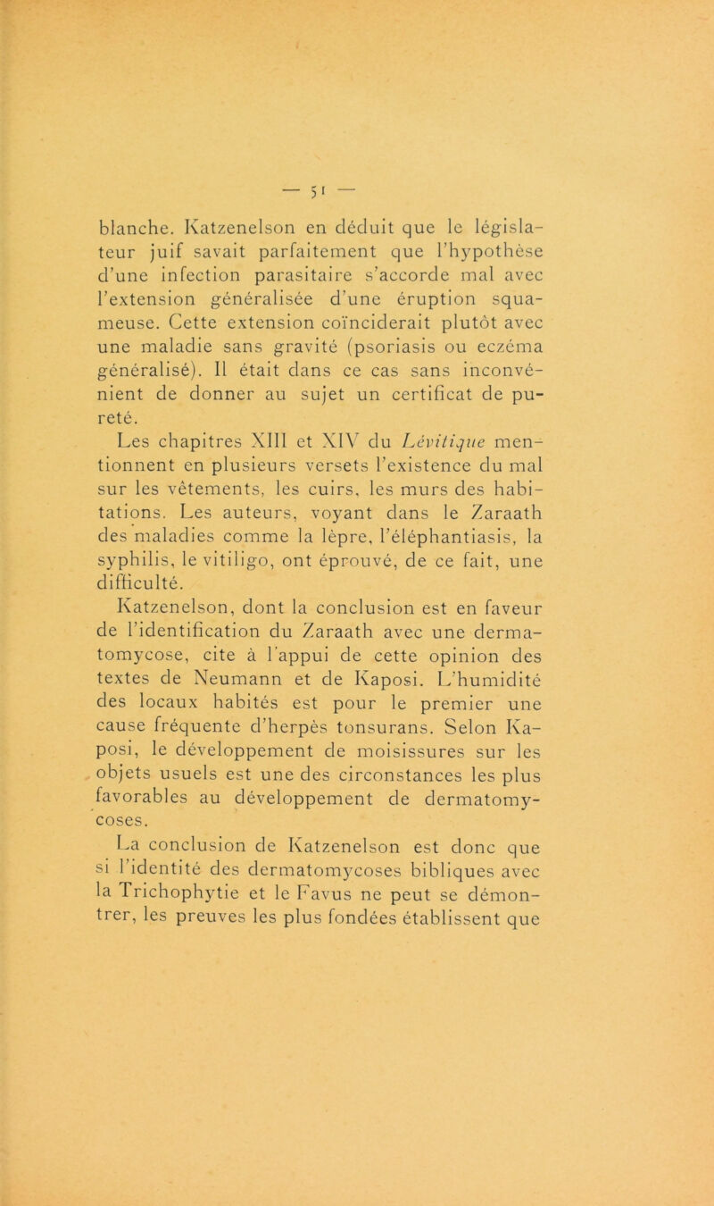 blanche. Katzenelson en déduit que le législa- teur juif savait parfaitement que l’hypothèse d’une infection parasitaire s’accorde mal avec l’extension généralisée d’une éruption squa- meuse. Cette extension coïnciderait plutôt avec une maladie sans gravité (psoriasis ou eczéma généralisé). Il était dans ce cas sans inconvé- nient de donner au sujet un certificat de pu- reté. Les chapitres XIII et XIV du Lévitique men- tionnent en plusieurs versets l’existence du mal sur les vêtements, les cuirs, les murs des habi- tations. Les auteurs, voyant dans le Zaraath des maladies comme la lèpre, l’éléphantiasis, la syphilis, le vitiligo, ont éprouvé, de ce fait, une difficulté. Katzenelson, dont la conclusion est en faveur de l’identification du Zaraath avec une derma- tomycose, cite à 1 appui de cette opinion des textes de Neumann et de Kaposi. L’humidité des locaux habités est pour le premier une cause fréquente d’herpès tonsurans. Selon Ka- posi, le développement de moisissures sur les objets usuels est une des circonstances les plus favorables au développement de dermatomy- coses. La conclusion de Katzenelson est donc que si 1 identité des dermatoir^coses bibliques avec la Trichophytie et le Favus ne peut se démon- trer, les preuves les plus fondées établissent que