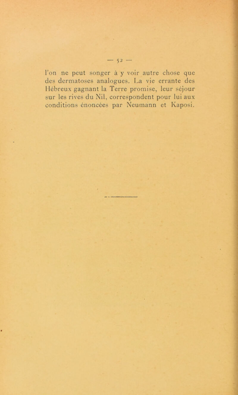 l’on ne peut songer à y voir autre chose que des dermatoses analogues. La vie errante des Hébreux gagnant la Terre promise, leur séjour sur les rives du Nil, correspondent pour lui aux conditions énoncées par Neumann et Kaposi.