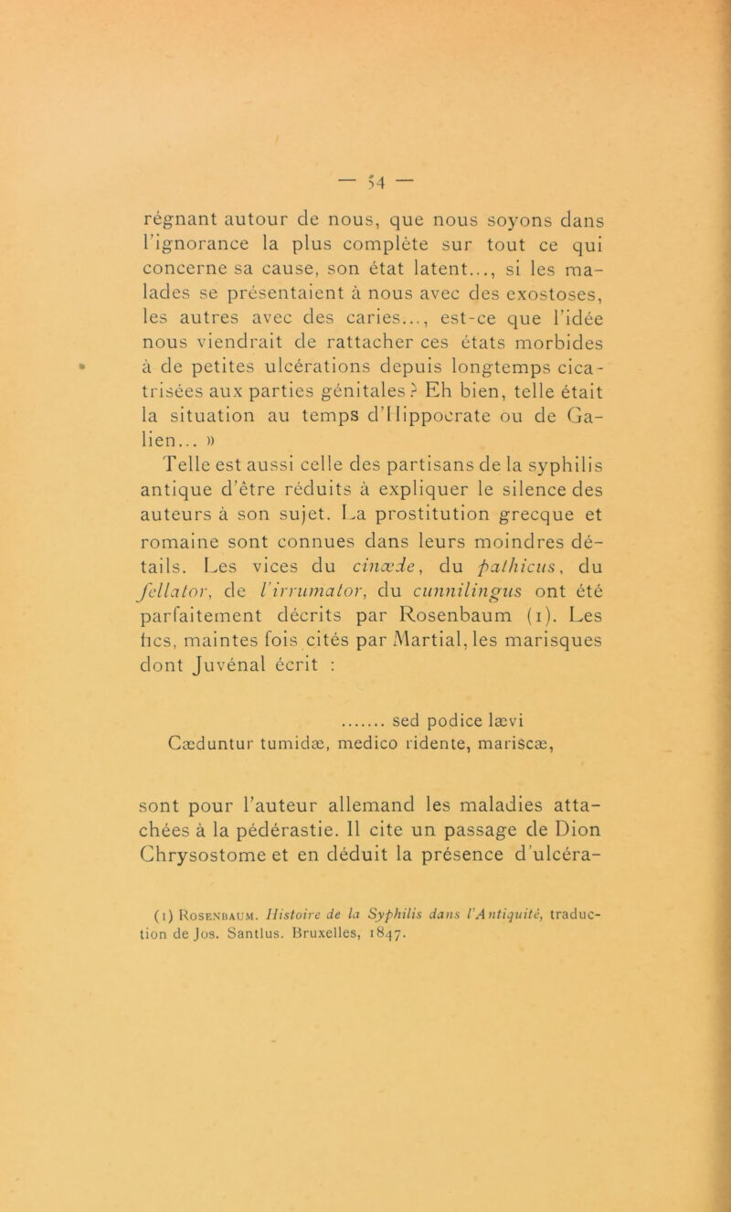 régnant autour de nous, que nous soyons dans l’ignorance la plus complète sur tout ce qui concerne sa cause, son état latent..., si les ma- lades se présentaient à nous avec des exostoses, les autres avec des caries..., est-ce que l’idée nous viendrait de rattacher ces états morbides à de petites ulcérations depuis longtemps cica- trisées aux parties génitales ? Eh bien, telle était la situation au temps d’Hippocrate ou de Ga- lien... » Telle est aussi celle des partisans de la syphilis antique d’être réduits à expliquer le silence des auteurs à son sujet. La prostitution grecque et romaine sont connues dans leurs moindres dé- tails. Les vices du cinæde, du ftalhicus, du fellator, de Virrumator, du cunnilingus ont été parfaitement décrits par Rosenbaum (i). Les tics, maintes fois cités par Martial, les marisques dont Juvénal écrit : sed podice lævi Cæduntur tumidæ, medico ridente, mariscæ, sont pour l’auteur allemand les maladies atta- chées à la pédérastie. 11 cite un passage de Dion Ghrysostome et en déduit la présence d'ulcéra- (i) Rosenbaum. Histoire de la Syphilis dans l'Antiquité, traduc- tion de Jos. Santlus. Bruxelles, 1847.