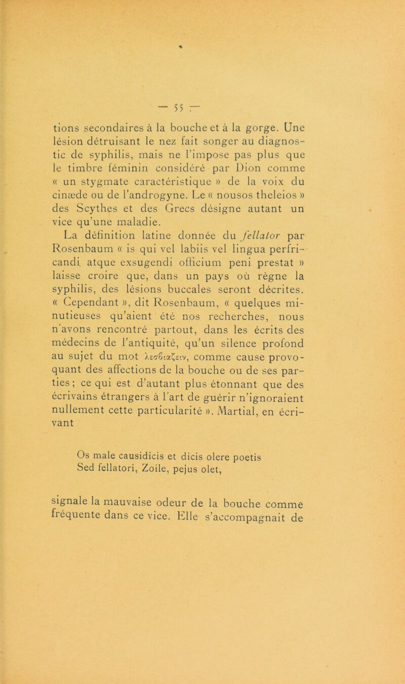 * - 55 — tions secondaires à la bouche et à la gorge. Une lésion détruisant le nez fait songer au diagnos- tic de syphilis, mais ne l’impose pas plus que le timbre féminin considéré par Dion comme « un stygmate caractéristique )) de la voix du cinæde ou de l’androgyne. Le « nousos theleios » des Scythes et des Grecs désigne autant un vice qu’une maladie. La définition latine donnée du fellaior par Rosenbaum « is qui vel labiis vel lingua perfri- candi atque exsugendi officium peni prestat » laisse croire que, dans un pays où règne la syphilis, des lésions buccales seront décrites. « Cependant », dit Rosenbaum, « quelques mi- nutieuses qu’aient été nos recherches, nous n’avons rencontré partout, dans les écrits des médecins de l’antiquité, qu’un silence profond au sujet du mot aÇeiv, comme cause provo- quant des affections de la bouche ou de ses par- ties ; ce qui est d’autant plus étonnant que des écrivains étrangers à l’art de guérir n’ignoraient nullement cette particularité ». Martial, en écri- vant Os male causidicis et dicis olere poetis Sed fellatori, Zoile, pejus olet, signale la mauvaise odeur de la bouche comme fréquente dans ce vice. Llle s’accompagnait de