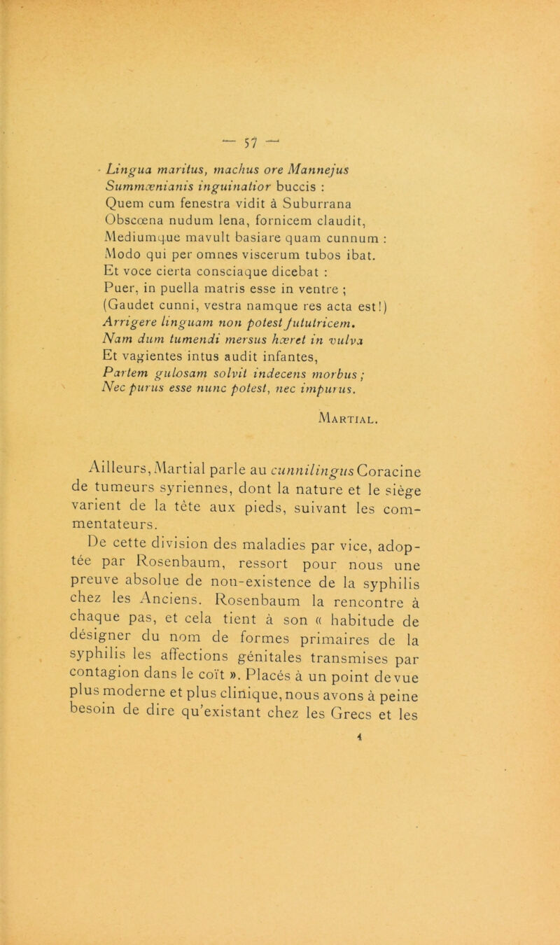 • Lingua maritus, tnachus ore Mannejus Summœnianis inguinatior buccis : Quem cum fenestra vidit à Suburrana Obscœna nudum lena, fornicem claudit, Mediumque mavult basiare quam cunnum : Modo qui per omnes viscerum tubos ibat. Et voce cierta consciaque dicebat : Puer, in puella matris esse in ventre ; (Gaudet cunni, vestra namque res acta est!) Arngere linguam non potest Jututricem. Nam dum tumendi mersus hcerct in vulva Et vagientes intus audit infantes, Partem gulosam solvil indecens morbus ; Nec punis esse nunc potest, nec impunis. Martial. Ailleurs, Martial parle au cunnilingus Coracine de tumeurs syriennes, dont la nature et le siège varient de la tète aux pieds, suivant les com- mentateurs. De cette division des maladies par vice, adop- tée par Rosenbaum, ressort pour nous une preuve absolue de non-existence de la syphilis chez les Anciens. Rosenbaum la rencontre à chaque pas, et cela tient à son « habitude de désigner du nom de formes primaires de la syphilis les affections génitales transmises par contagion dans le coït ». Placés à un point de vue plus moderne et plus clinique, nous avons à peine besoin de dire qu'existant chez les Grecs et les 4