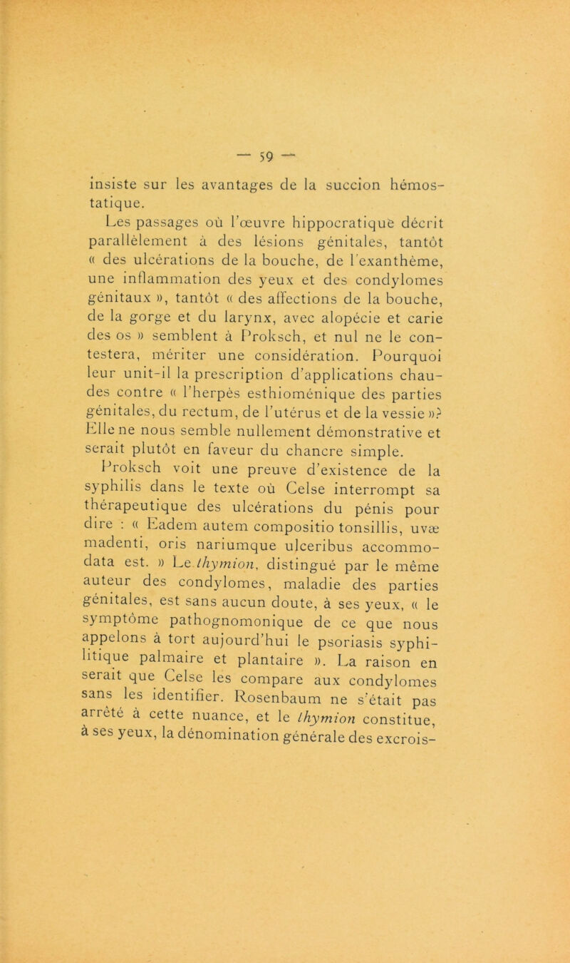 insiste sur les avantages de la succion hémos- tatique. Les passages où l’œuvre hippocratique décrit parallèlement à des lésions génitales, tantôt « des ulcérations de la bouche, de l’exanthème, une inflammation des yeux et des condylomes génitaux », tantôt « des affections de la bouche, de la gorge et du larynx, avec alopécie et carie des os » semblent à Proksch, et nul ne le con- testera, mériter une considération. Pourquoi leur unit-il la prescription d’applications chau- des contre « l’herpès esthioménique des parties génitales, du rectum, de l’utérus et de la vessie »? Aliéné nous semble nullement démonstrative et serait plutôt en faveur du chancre simple. Proksch voit une preuve d’existence de la syphilis dans le texte où Celse interrompt sa thérapeutique des ulcérations du pénis pour dire : « Ladem autem compositio tonsillis, uvæ madenti, oris nariumque ulceribus accommo- data est. » Le tliymion, distingué par le même auteur des condylomes, maladie des parties génitales, est sans aucun doute, à ses yeux, (( le symptôme pathognomonique de ce que nous appelons à tort aujourd’hui le psoriasis syphi- litique palmaire et plantaire ». La raison en serait que Celse les compare aux condylomes sans les identifier. Rosenbaum ne s’était pas arrêté à cette nuance, et le Lhymion constitue, à ses yeux, la dénomination générale des excrois-