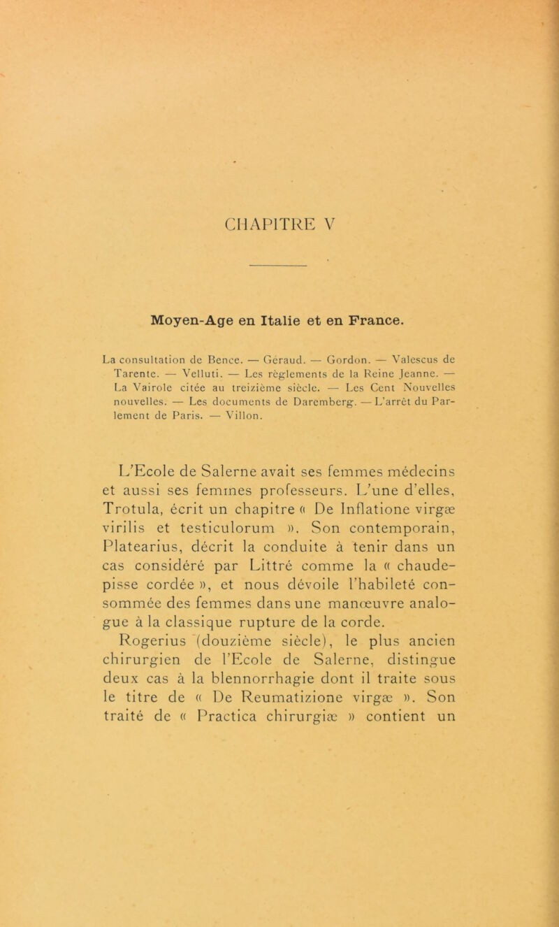 Moyen-Age en Italie et en France. La consultation de Bence. — Géraud. — Gordon. — Valescus de Tarentc. — Velluti. — Les reglements de la Reine Jeanne. — La Vairole citée au treizième siècle. — Les Cent Nouvelles nouvelles. — Les documents de Daremberg.—L’arrêt du Par- lement de Paris. — Villon. L’Ecole de Salerne avait ses femmes médecins et aussi ses femmes professeurs. L’une d’elles, Trotula, écrit un chapitre « De Inflatione virgæ virilis et testiculorum )). Son contemporain, Platearius, décrit la conduite à tenir dans un cas considéré par Littré comme la « chaude- pisse cordée », et nous dévoile l’habileté con- sommée des femmes dans une manœuvre analo- gue à la classique rupture de la corde. Rogerius (douzième siècle), le plus ancien chirurgien de l’Ecole de Salerne, distingue deux cas à la blennorrhagie dont il traite sous le titre de « De Reumatizione virgæ ». Son traité de « Practica chirurgiæ » contient un