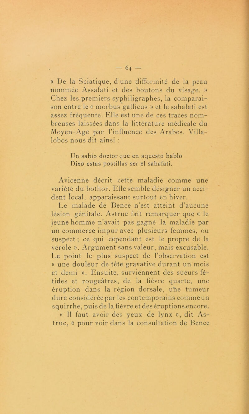 « De la Sciatique, d’une difformité de la peau nommée Assafati et des boutons du visage. » Chez les premiers syphiligraphes, la comparai- son entre le « morbus gallicus » et le sahafati est assez fréquente. Elle est une de ces traces nom- breuses laissées dans la littérature médicale du Moyen-Age par l’influence des Arabes. Villa— lobos nous dit ainsi : Un sabio doctorque en aquesto hablo Dixo estas postillas ser el sahafati. Avicenne décrit cette maladie comme une variété du bothor. Elle semble désigner un acci- dent local, apparaissant surtout en hiver. Le malade de Bence n’est atteint d’aucune lésion génitale. Astruc fait remarquer que « le jeune homme n’avait pas gagné la maladie par un commerce impur avec plusieurs femmes, ou suspect ; ce qui cependant est le propre de la vérole ». Argument sans valeur, mais excusable. Le point le plus suspect de l’observation est « une douleur de tète gravative durant un mois et demi ». Ensuite, surviennent des sueurs fé- tides et rougeâtres, de la fièvre quarte, une éruption dans la région dorsale, une tumeur dure considérée par les contemporains commeun squirrhe, puis de la fièvre et des éruptions encore. « 11 faut avoir des yeux de lynx », dit As- truc, (( pour voir dans la consultation de Bence