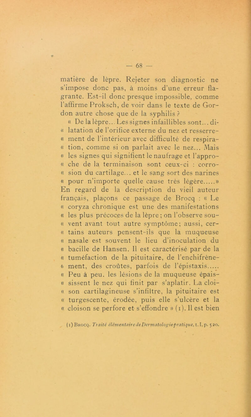 matière de lèpre. Rejeter son diagnostic ne s’impose donc pas, à moins d’une erreur fla- grante. Est-il donc presque impossible, comme l'affirme Proksch, de voir dans le texte de Gor- don autre chose que de la syphilis ? « De la lèpre... Les signes infaillibles sont... di- « latation de l’orifice externe du nez et resserre- « ment de l’intérieur avec difficulté de respira- « tion, comme si on parlait avec le nez... Mais (i les signes qui signifient le naufrage et l'appro- « che de la terminaison sont ceux-ci : corro- (( sion du cartilage... et le sang sort des narines « pour n’importe quelle cause très légère )) En regard de la description du vieil auteur français, plaçons ce passage de Brocq : « Le (( coryza chronique est une des manifestations « les plus précoces de la lèpre ; on l’observe sou- « vent avant tout autre symptôme; aussi, cer- « tains auteurs pensent-ils que la muqueuse « nasale est souvent le lieu d’inoculation du « bacille de Hansen. 11 est caractérisé par de la « tuméfaction de la pituitaire, de l’enchifrène- (» ment, des croûtes, parfois de l’épistaxis « Peu à peu. les lésions de la muqueuse épais- « sissent le nez qui finit par s’aplatir. La cloi- « son cartilagineuse s’infiltre, la pituitaire est « turgescente, érodée, puis elle s’ulcère et la « cloison se perfore et s’effondre » (i). 11 est bien (i) Brocq. Traité élémentaire de Perptatologiepratique, t.I,p. 520.