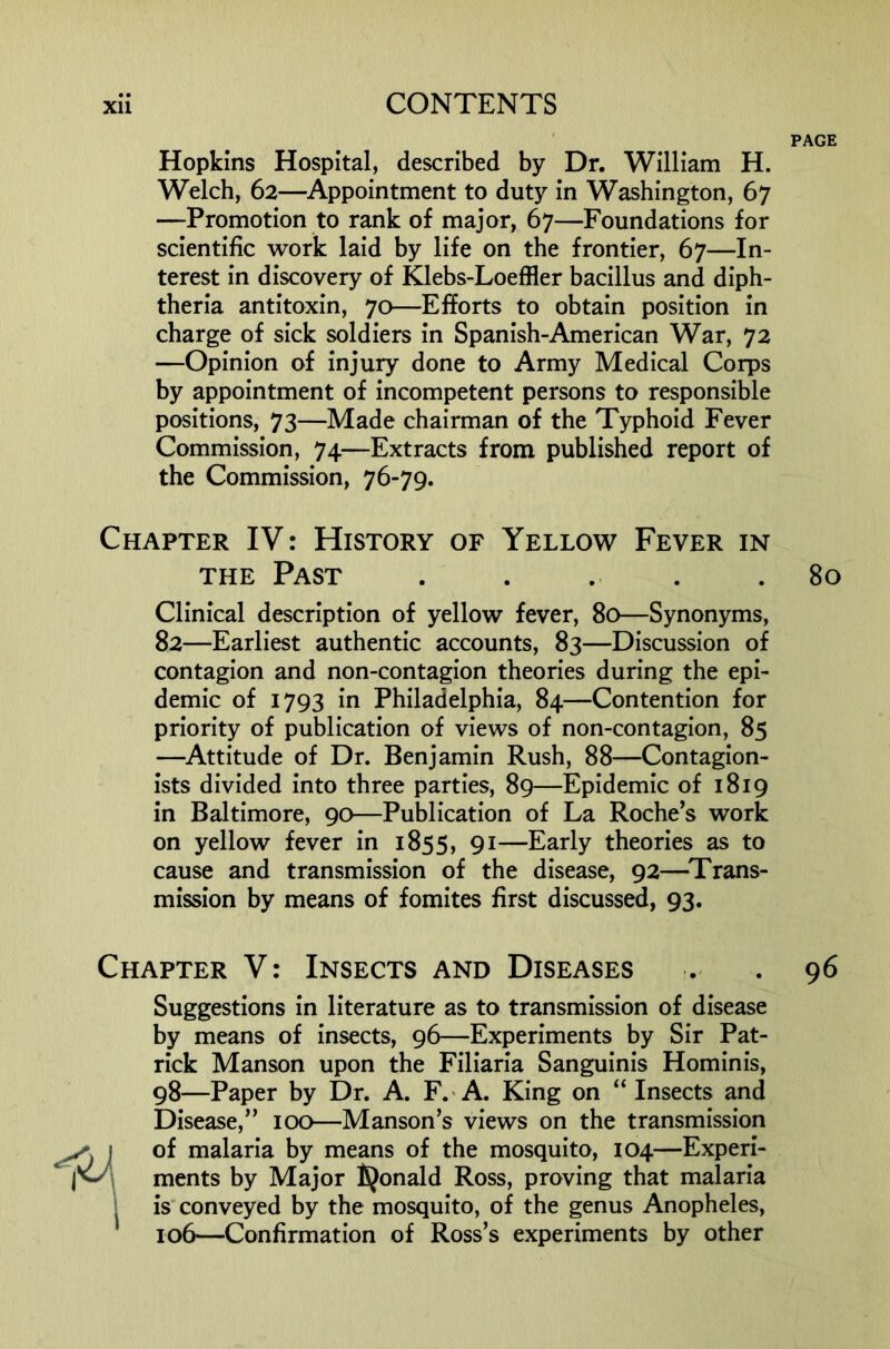 PAGE Hopkins Hospital, described by Dr. William H. Welch, 62—^Appointment to duty in Washington, 67 —Promotion to rank of major, 67—Foundations for scientific work laid by life on the frontier, 67—In- terest In discovery of Klebs-Loeffler bacillus and diph- theria antitoxin, 70—Efforts to obtain position in charge of sick soldiers In Spanish-American War, 72 —Opinion of injury done to Army Medical Corps by appointment of incompetent persons to responsible positions, 73—Made chairman of the Typhoid Fever Commission, 74—Extracts from published report of the Commission, 76-79. Chapter IV: History of Yellow Fever in THE Past . . . . .80 Clinical description of yellow fever, 80—Synonyms, 82—Earliest authentic accounts, 83—Discussion of contagion and non-contagion theories during the epi- demic of 1793 in Philadelphia, 84—Contention for priority of publication of views of non-contagion, 85 —^Attitude of Dr. Benjamin Rush, 88—Contaglon- ists divided Into three parties, 89—Epidemic of 1819 in Baltimore, 90—Publication of La Roche’s work on yellow fever in 1855, 91—Early theories as to cause and transmission of the disease, 92—^Trans- mission by means of fomites first discussed, 93. Chapter V: Insects and Diseases . . 96 Suggestions In literature as to transmission of disease by means of Insects, 96—Experiments by Sir Pat- rick Manson upon the Fillaria Sanguinis Homlnis, 98—Paper by Dr. A. F.'A. King on “ Insects and Disease,” 100—Manson’s views on the transmission of malaria by means of the mosquito, 104—Experi- ments by Major fijonald Ross, proving that malaria is conveyed by the mosquito, of the genus Anopheles, 106—Confirmation of Ross’s experiments by other