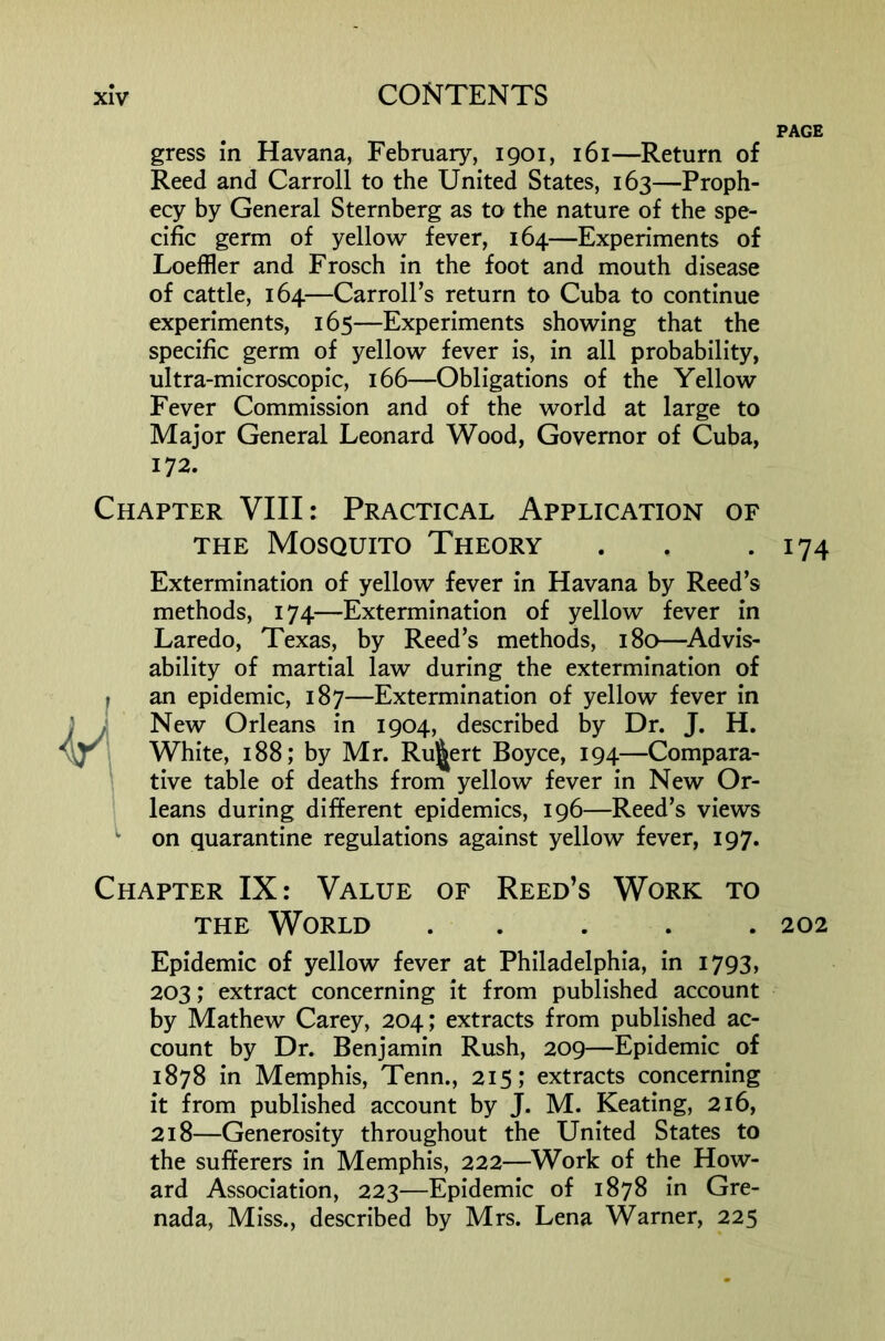 PAGE gress m Havana, February, 1901, 161—Return of Reed and Carroll to the United States, 163—Proph- ecy by General Sternberg as to the nature of the spe- cific germ of yellow fever, 164—Experiments of Loeffler and Frosch in the foot and mouth disease of cattle, 164—Carroll’s return to Cuba to continue experiments, 165—Experiments showing that the specific germ of yellow fever is, in all probability, ultra-microscopic, 166—Obligations of the Yellow Fever Commission and of the world at large to Major General Leonard Wood, Governor of Cuba, 172. Chapter VIII: Practical Application of THE Mosquito Theory Extermination of yellow fever in Havana by Reed’s methods, 174—Extermination of yellow fever in Laredo, Texas, by Reed’s methods, 180—^Advis- ability of martial law during the extermination of an epidemic, 187—Extermination of yellow fever in New Orleans in 1904, described by Dr. J. H. White, 188; by Mr. Ru]^ert Boyce, 194—Compara- tive table of deaths from yellow fever in New Or- leans during different epidemics, 196—Reed’s views on quarantine regulations against yellow fever, 197. 174 Chapter IX: Value of Reed’s Work to THE World ..... 202 Epidemic of yellow fever at Philadelphia, in I793> 203; extract concerning it from published account by Mathew Carey, 204; extracts from published ac- count by Dr. Benjamin Rush, 209—Epidemic of 1878 in Memphis, Tenn., 215; extracts concerning it from published account by J. M. Keating, 216, 218—Generosity throughout the United States to the sufferers in Memphis, 222—^Work of the How- ard Association, 223—Epidemic of 1878 in Gre- nada, Miss., described by Mrs. Lena Warner, 225