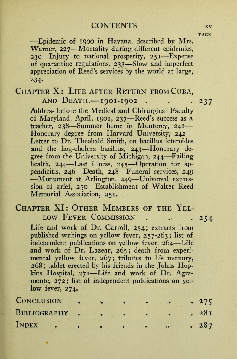 PAGE —Epidemic of 1900 in Havana, described by Mrs. Warner, 227—Mortality during different epidemics, 230—Injury to national prosperity, 251—Expense of quarantine regulations, 233—Slow and imperfect appreciation of Reed’s services by the world at large, 234- Chapter X: Life after Return from Cuba, AND Death.—1901-1902 . . . 237 Address before the Medical and Chirurgical Faculty of Maryland, April, 1901, 237—Reed’s success as a teacher, 238—Summer home in Monterey, 241— Honorary degree from Harvard University, 242— Letter to Dr. Theobald Smith, on bacillus icteroides and the hog-cholera bacillus, 243—Honorary de- gree from the University of Michigan, 244—Failing health, 244—Last illness, 245—Operation for ap- pendicitis, 246—Death, 248—Funeral services, 249 —Monument at Arlington, 249—Universal expres- sion of grief, 250—Establishment of Walter Reed Memorial Association, 251. Chapter XI: Other Members of the Yel- low Fever Commission . . . 254 Life and work of Dr. Carroll, 254; extracts from published writings on yellow fever, 257-263; list of independent publications on yellow fever, 264—Life and work of Dr. Lazear, 265; death from experi- mental yellow fever, 267; tributes to his memory, 268; tablet erected by his friends in the Johns Hop- kins Hospital, 271—Life and work of Dr. Agra- monte, 272; list of independent publications on yel- low fever, 274. Conclusion . . . . . .275 Bibliography .. . . . . .281 Index . . •, . i. . 287