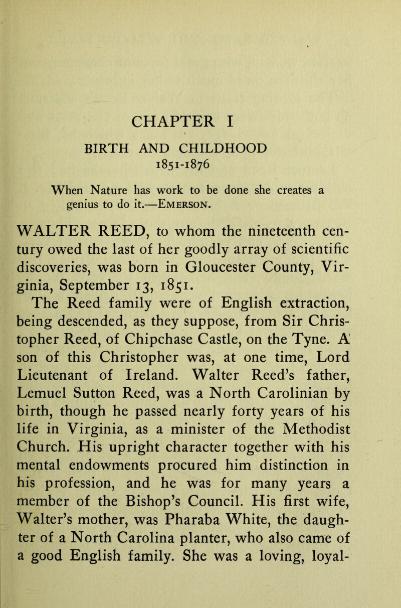 CHAPTER I BIRTH AND CHILDHOOD 1851-1876 When Nature has work to be done she creates a genius to do it.—Emerson. WALTER REED, to whom the nineteenth cen- tury owed the last of her goodly array of scientific discoveries, was born in Gloucester County, Vir- ginia, September 13, 1851. The Reed family were of English extraction, being descended, as they suppose, from Sir Chris- topher Reed, of Chipchase Castle, on the Tyne. A son of this Christopher was, at one time, Lord Lieutenant of Ireland. Walter Reed’s father, Lemuel Sutton Reed, was a North Carolinian by birth, though he passed nearly forty years of his life in Virginia, as a minister of the Methodist Church. His upright character together with his mental endowments procured him distinction in his profession, and he was for many years a member of the Bishop’s Council. His first wife, Walter’s mother, was Pharaba White, the daugh- ter of a North Carolina planter, who also came of a good English family. She was a loving, loyal-