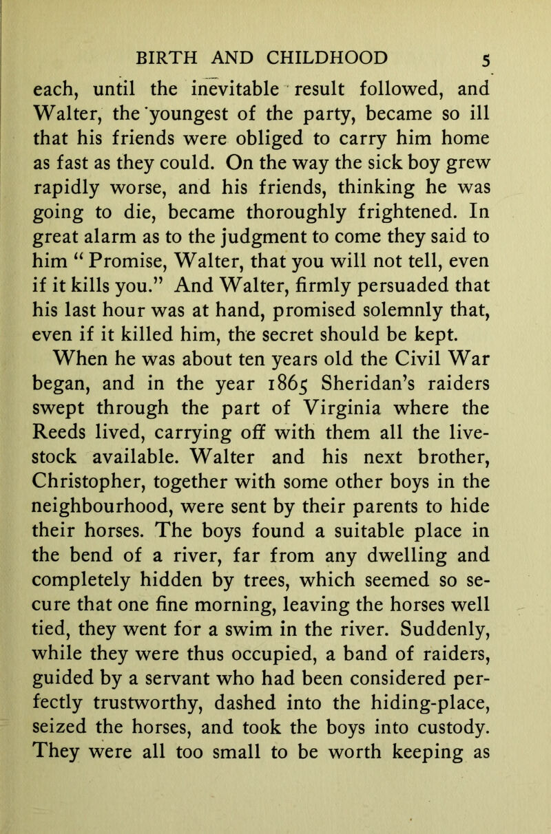 each, until the inevitable result followed, and Walter, the youngest of the party, became so ill that his friends were obliged to carry him home as fast as they could. On the way the sick boy grew rapidly worse, and his friends, thinking he was going to die, became thoroughly frightened. In great alarm as to the judgment to come they said to him “ Promise, Walter, that you will not tell, even if it kills you.” And Walter, firmly persuaded that his last hour was at hand, promised solemnly that, even if it killed him, the secret should be kept. When he was about ten years old the Civil War began, and in the year 1865 Sheridan’s raiders swept through the part of Virginia where the Reeds lived, carrying off with them all the live- stock available. Walter and his next brother, Christopher, together with some other boys in the neighbourhood, were sent by their parents to hide their horses. The boys found a suitable place in the bend of a river, far from any dwelling and completely hidden by trees, which seemed so se- cure that one fine morning, leaving the horses well tied, they went for a swim in the river. Suddenly, while they were thus occupied, a band of raiders, guided by a servant who had been considered per- fectly trustworthy, dashed into the hiding-place, seized the horses, and took the boys into custody. They were all too small to be worth keeping as