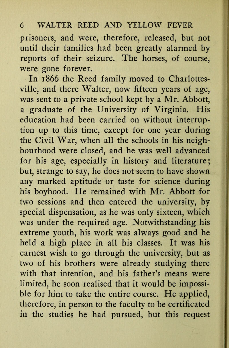 prisoners, and were, therefore, released, but not until their families had been greatly alarmed by reports of their seizure. The horses, of course, were gone forever. In 1866 the Reed family moved to Charlottes- ville, and there Walter, now fifteen years of age, was sent to a private school kept by a Mr. Abbott, a graduate of the University of Virginia. His education had been carried on without interrup- tion up to this time, except for one year during the Civil War, when all the schools in his neigh- bourhood were closed, and he was well advanced for his age, especially in history and literature; but, strange to say, he does not seem to have shown any marked aptitude or taste for science during his boyhood. He remained with Mr. Abbott for two sessions and then entered the university, by special dispensation, as he was only sixteen, which was under the required age. Notwithstanding his extreme youth, his work was always good and he held a high place in all his classes. It was his earnest wish to go through the university, but as two of his brothers were already studying there with that intention, and his father’s means were limited, he soon realised that it would be impossi- ble for him to take the entire course. He applied, therefore, in person to the faculty to be certificated in the studies he had pursued, but this request