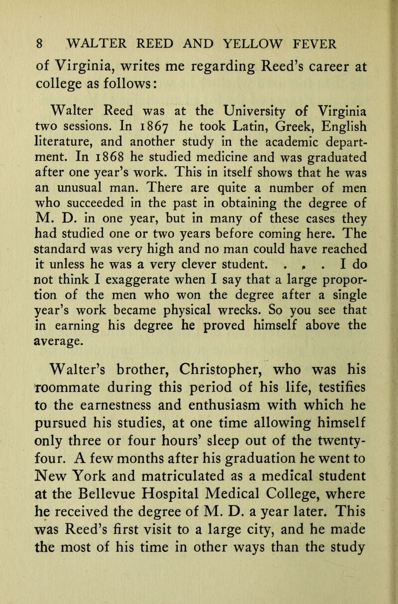 of Virginia, writes me regarding Reed’s career at college as follows: Walter Reed was at the University of Virginia two sessions. In 1867 ^00^ Latin, Greek, English literature, and another study in the academic depart- ment. In 1868 he studied medicine and was graduated after one year’s work. This in itself shows that he was an unusual man. There are quite a number of men who succeeded in the past in obtaining the degree of M. D. in one year, but in many of these cases they had studied one or two years before coming here. The standard was very high and no man could have reached it unless he was a very clever student. . , . I do not think I exaggerate when I say that a large propor- tion of the men who won the degree after a single year’s work became physical wrecks. So you see that in earning his degree he proved himself above the average. Walter’s brother, Christopher, who was his roommate during this period of his life, testifies to the earnestness and enthusiasm with which he pursued his studies, at one time allowing himself only three or four hours’ sleep out of the twenty- four. A few months after his graduation he went to New York and matriculated as a medical student at the Bellevue Hospital Medical College, where he received the degree of M. D. a year later. This was Reed’s first visit to a large city, and he made the most of his time in other ways than the study