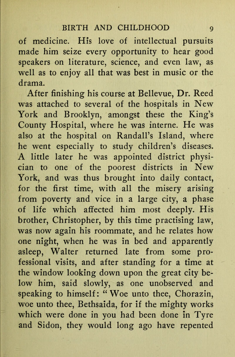 of medicine. His love of intellectual pursuits made him seize every opportunity to hear good speakers on literature, science, and even law, as well as to enjoy all that was best in music or the drama. After finishing his course at Bellevue, Dr. Reed was attached to several of the hospitals in New York and Brooklyn, amongst these the King’s County Hospital, where he was interne. He was also at the hospital on Randall’s Island, where he went especially to study children’s diseases. A little later he was appointed district physi- cian to one of the poorest districts in New York, and was thus brought into daily contact, for the first time, with all the misery arising from poverty and vice in a large city, a phase of life which affected him most deeply. His brother, Christopher, by this time practising law, was now again his roommate, and he relates how one night, when he was in bed and apparently asleep, Walter returned late from some pro- fessional visits, and after standing for a time at the window looking down upon the great city be- low him, said slowly, as one unobserved and speaking to himself: “Woe unto thee, Chorazin, woe unto thee, Bethsaida, for if the mighty works which were done in you had been done in Tyre and Sidon, they would long ago have repented