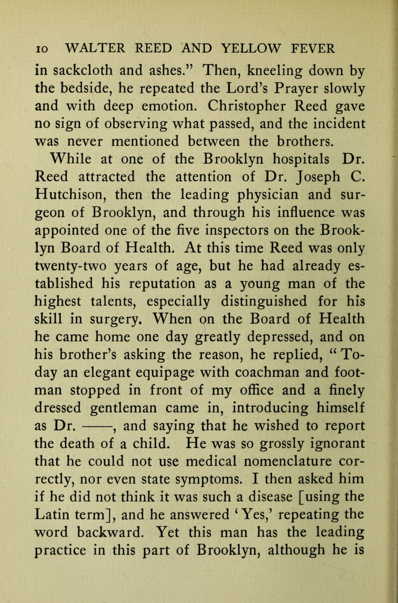 in sackcloth and ashes.” Then, kneeling down by the bedside, he repeated the Lord’s Prayer slowly and with deep emotion. Christopher Reed gave no sign of observing what passed, and the incident was never mentioned between the brothers. While at one of the Brooklyn hospitals Dr. Reed attracted the attention of Dr. Joseph C. Hutchison, then the leading physician and sur- geon of Brooklyn, and through his influence was appointed one of the five inspectors on the Brook- lyn Board of Health. At this time Reed was only twenty-two years of age, but he had already es- tablished his reputation as a young man of the highest talents, especially distinguished for his skill in surgery. When on the Board of Health he came home one day greatly depressed, and on his brother’s asking the reason, he replied, To- day an elegant equipage with coachman and foot- man stopped in front of my office and a finely dressed gentleman came in, introducing himself as Dr. , and saying that he wished to report the death of a child. He was so grossly ignorant that he could not use medical nomenclature cor- rectly, nor even state symptoms. I then asked him if he did not think it was such a disease [using the Latin term], and he answered ‘Yes,’ repeating the word backward. Yet this man has the leading practice in this part of Brooklyn, although he is