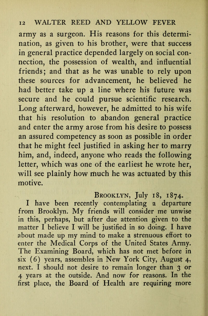 army as a surgeon. His reasons for this determi- nation, as given to his brother, were that success in general practice depended largely on social con- nection, the possession of wealth, and influential friends; and that as he was unable to rely upon these sources for advancement, he believed he had better take up a line where his future was secure and he could pursue scientific research. Long afterward, however, he admitted to his wife that his resolution to abandon general practice and enter the army arose from his desire to possess an assured competency as soon as possible in order that he might feel justified in asking her to marry him, and, indeed, anyone who reads the following letter, which was one of the earliest he wrote her, will see plainly how much he was actuated by this motive. Brooklyn, July i8, 1874. I have been recently contemplating a departure from Brooklyn. My friends will consider me unwise in this, perhaps, but after due attention given to the matter I believe I will be justified in so doing. I have about made up my mind to make a strenuous effort to enter the Medical Corps of the United States Army. The Examining Board, which has not met before in six (6) years, assembles in New York City, August 4, next. I should not desire to remain longer than 3 or 4 years at the outside. And now for reasons. In the first place, the Board of Health are requiring more