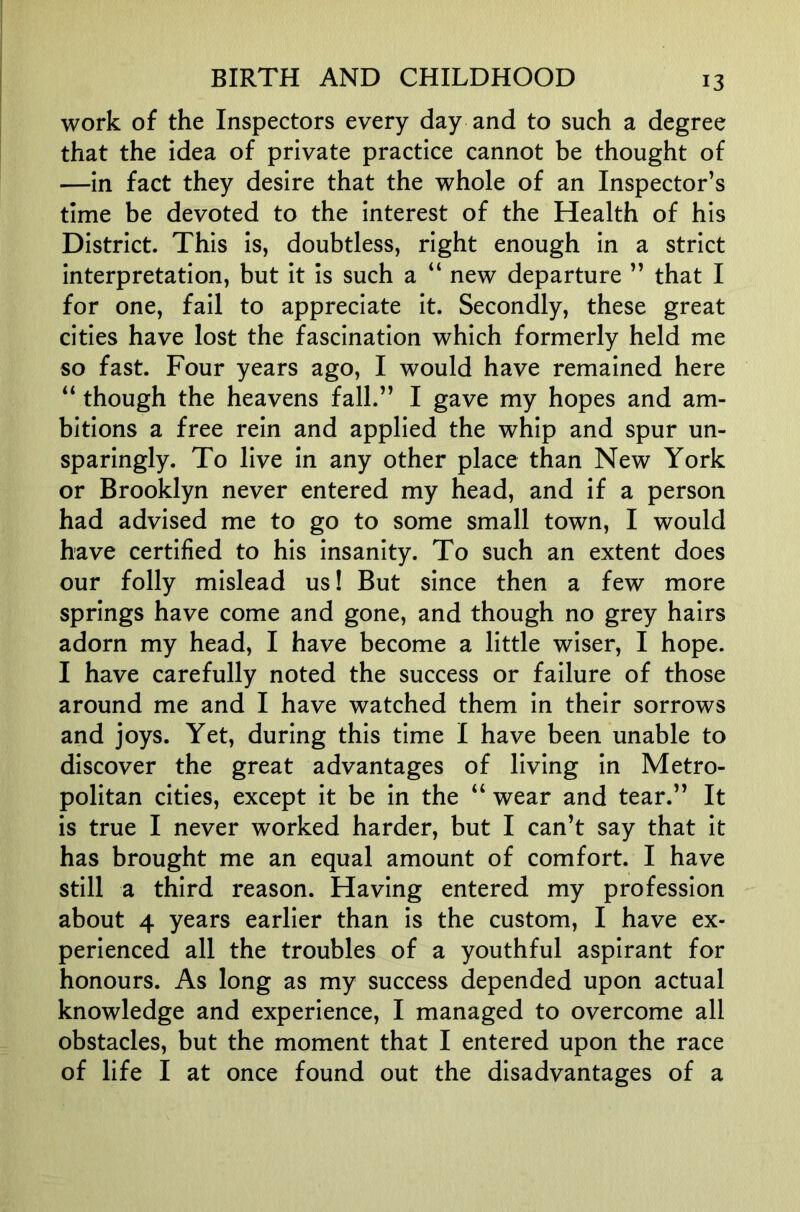work of the Inspectors every day and to such a degree that the idea of private practice cannot be thought of —in fact they desire that the whole of an Inspector’s time be devoted to the interest of the Health of his District. This is, doubtless, right enough in a strict interpretation, but it is such a “ new departure ” that I for one, fail to appreciate it. Secondly, these great cities have lost the fascination which formerly held me so fast. Four years ago, I would have remained here “ though the heavens fall.” I gave my hopes and am- bitions a free rein and applied the whip and spur un- sparingly. To live in any other place than New York or Brooklyn never entered my head, and if a person had advised me to go to some small town, I would have certified to his insanity. To such an extent does our folly mislead us! But since then a few more springs have come and gone, and though no grey hairs adorn my head, I have become a little wiser, I hope. I have carefully noted the success or failure of those around me and I have watched them in their sorrows and joys. Yet, during this time I have been unable to discover the great advantages of living in Metro- politan cities, except it be in the “ wear and tear.” It is true I never worked harder, but I can’t say that it has brought me an equal amount of comfort. I have still a third reason. Having entered my profession about 4 years earlier than is the custom, I have ex- perienced all the troubles of a youthful aspirant for honours. As long as my success depended upon actual knowledge and experience, I managed to overcome all obstacles, but the moment that I entered upon the race of life I at once found out the disadvantages of a