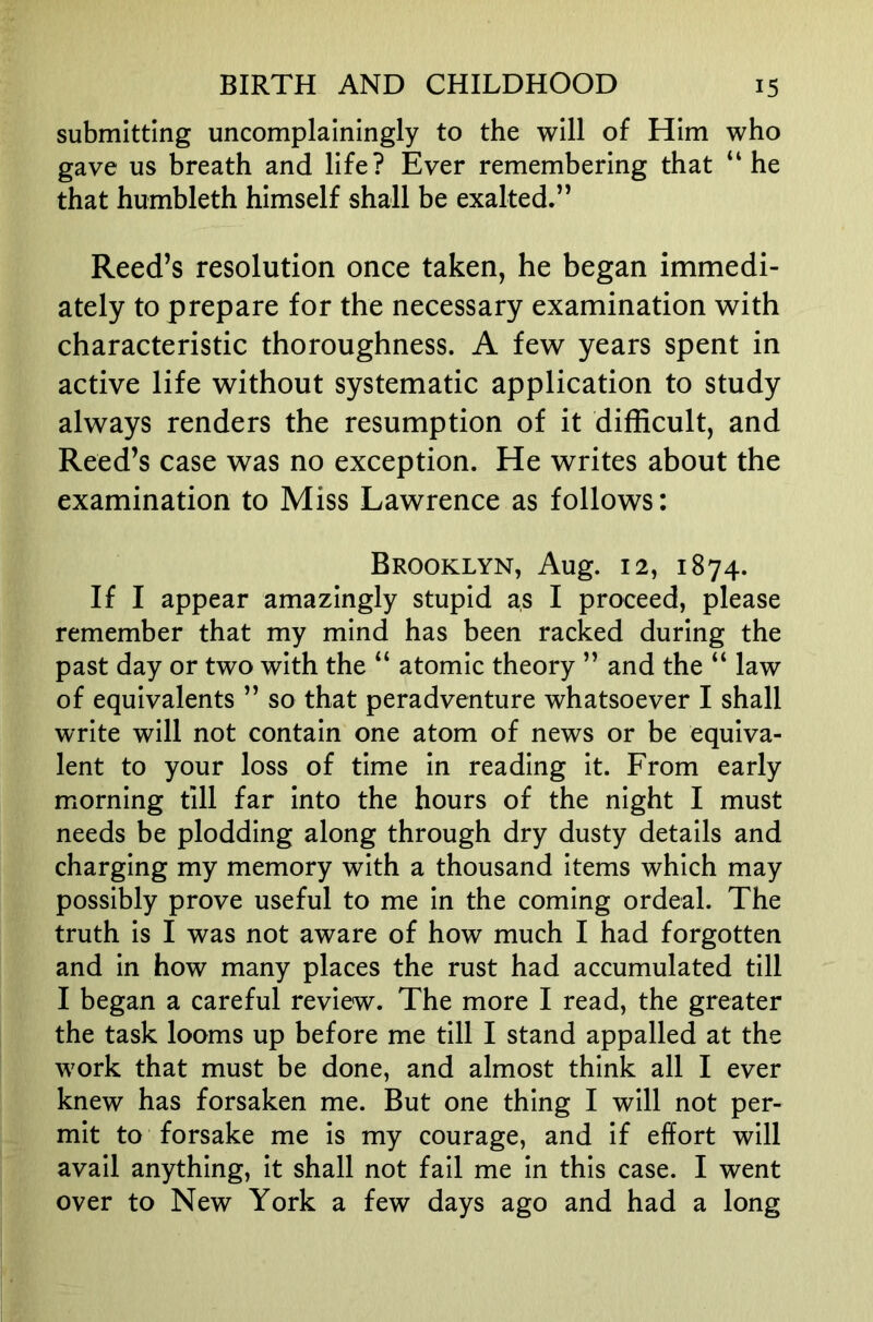 submitting uncomplainingly to the will of Him who gave us breath and life? Ever remembering that “he that humbleth himself shall be exalted.” Reed’s resolution once taken, he began immedi- ately to prepare for the necessary examination with characteristic thoroughness. A few years spent in active life without systematic application to study always renders the resumption of it difficult, and Reed’s case was no exception. He writes about the examination to Miss Lawrence as follows: Brooklyn, Aug. 12, 1874. If I appear amazingly stupid as I proceed, please remember that my mind has been racked during the past day or two with the “ atomic theory ” and the “ law of equivalents ” so that peradventure whatsoever I shall write will not contain one atom of news or be equiva- lent to your loss of time in reading it. From early morning till far into the hours of the night I must needs be plodding along through dry dusty details and charging my memory with a thousand items which may possibly prove useful to me in the coming ordeal. The truth is I was not aware of how much I had forgotten and in how many places the rust had accumulated till I began a careful review. The more I read, the greater the task looms up before me till I stand appalled at the work that must be done, and almost think all I ever knew has forsaken me. But one thing I will not per- mit to forsake me is my courage, and if effort will avail anything, it shall not fail me in this case. I went over to New York a few days ago and had a long