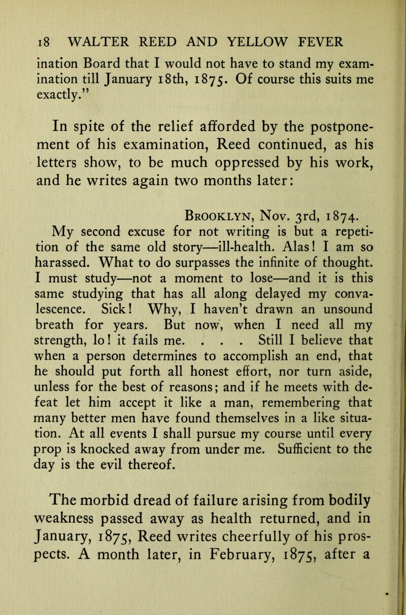 ination Board that I would not have to stand my exam- ination till January i8th, 1875. Of course this suits me exactly.” In spite of the relief afforded by the postpone- ment of his examination, Reed continued, as his letters show, to be much oppressed by his work, and he writes again two months later: Brooklyn, Nov. 3rd, 1874. My second excuse for not writing is but a repeti- tion of the same old story—ill-health. Alas! I am so harassed. What to do surpasses the infinite of thought. I must study—not a moment to lose—and it is this same studying that has all along delayed my conva- lescence. Sick! Why, I haven’t drawn an unsound breath for years. But now, when I need all my strength, lo! it fails me. . . . Still I believe that when a person determines to accomplish an end, that he should put forth all honest effort, nor turn aside, unless for the best of reasons; and if he meets with de- feat let him accept it like a man, remembering that many better men have found themselves in a like situa- tion. At all events I shall pursue my course until every prop is knocked away from under me. Sufficient to the day is the evil thereof. The morbid dread of failure arising from bodily weakness passed away as health returned, and in January, 1875, Reed writes cheerfully of his pros- pects. A month later, in February, 1875, after a