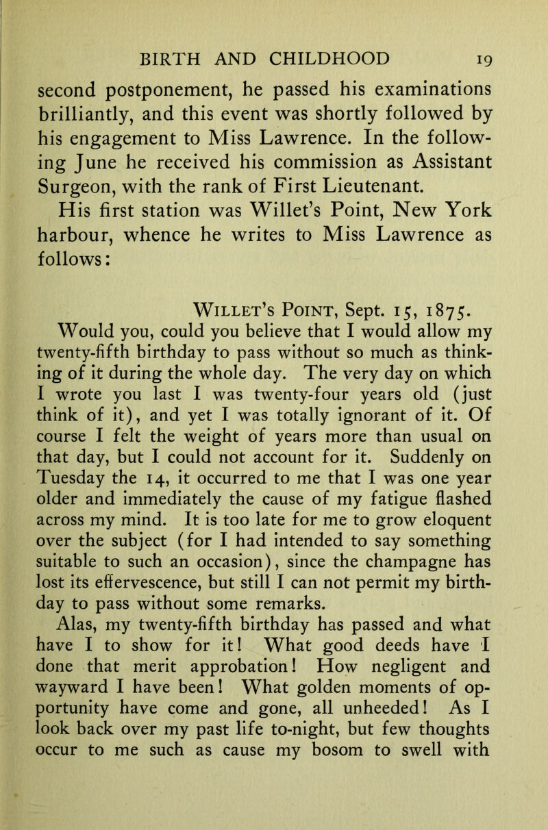 second postponement, he passed his examinations brilliantly, and this event was shortly followed by his engagement to Miss Lawrence. In the follow- ing June he received his commission as Assistant Surgeon, with the rank of First Lieutenant. His first station was Willet’s Point, New York harbour, whence he writes to Miss Lawrence as follows: Willet’s Point, Sept. 15, 1875. Would you, could you believe that I would allow my twenty-fifth birthday to pass without so much as think- ing of it during the whole day. The very day on which I wrote you last I was twenty-four years old (just think of it), and yet I was totally ignorant of it. Of course I felt the weight of years more than usual on that day, but I could not account for it. Suddenly on Tuesday the 14, it occurred to me that I was one year older and immediately the cause of my fatigue flashed across my mind. It is too late for me to grow eloquent over the subject (for I had intended to say something suitable to such an occasion), since the champagne has lost its effervescence, but still I can not permit my birth- day to pass without some remarks. Alas, my twenty-fifth birthday has passed and what have I to show for it! What good deeds have I done that merit approbation! How negligent and wayward I have been! What golden moments of op- portunity have come and gone, all unheeded! As I look back over my past life to-night, but few thoughts occur to me such as cause my bosom to swell with